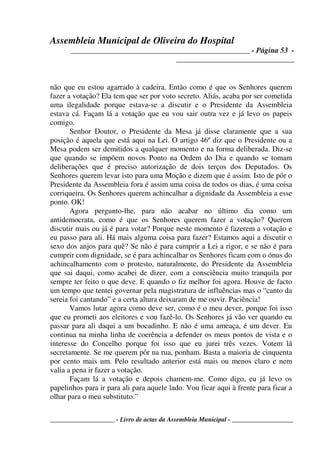 Assembleia Municipal de Oliveira do Hospital
_______________________________________________ - Página 53 -
_______________________________
____________________ - Livro de actas da Assembleia Municipal - ___________________
não que eu estou agarrado à cadeira. Então como é que os Senhores querem
fazer a votação? Ela tem que ser por voto secreto. Aliás, acaba por ser cometida
uma ilegalidade porque estava-se a discutir e o Presidente da Assembleia
estava cá. Façam lá a votação que eu vou sair outra vez e já levo os papeis
comigo.
Senhor Doutor, o Presidente da Mesa já disse claramente que a sua
posição é aquela que está aqui na Lei. O artigo 46º diz que o Presidente ou a
Mesa podem ser demitidos a qualquer momento e na forma deliberada. Diz-se
que quando se impõem novos Ponto na Ordem do Dia e quando se tomam
deliberações que é preciso autorização de dois terços dos Deputados. Os
Senhores querem levar isto para uma Moção e dizem que é assim. Isto de pôr o
Presidente da Assembleia fora é assim uma coisa de todos os dias, é uma coisa
corriqueira. Os Senhores querem achincalhar a dignidade da Assembleia a esse
ponto. OK!
Agora pergunto-lhe, para não acabar no último dia como um
antidemocrata, como é que os Senhores querem fazer a votação? Querem
discutir mais ou já é para votar? Porque neste momento é fazerem a votação e
eu passo para ali. Há mais alguma coisa para fazer? Estamos aqui a discutir o
sexo dos anjos para quê? Se não é para cumprir a Lei a rigor, e se não é para
cumprir com dignidade, se é para achincalhar os Senhores ficam com o ónus do
achincalhamento com o protesto, naturalmente, do Presidente da Assembleia
que sai daqui, como acabei de dizer, com a consciência muito tranquila por
sempre ter feito o que deve. E quando o fiz melhor foi agora. Houve de facto
um tempo que tentei governar pela magistratura de influências mas o “canto da
sereia foi cantando” e a certa altura deixaram de me ouvir. Paciência!
Vamos lutar agora como deve ser, como é o meu dever, porque foi isso
que eu prometi aos eleitores e vou fazê-lo. Os Senhores já vão ver quando eu
passar para ali daqui a um bocadinho. E não é uma ameaça, é um dever. Eu
continua na minha linha de coerência a defender os meus pontos de vista e o
interesse do Concelho porque foi isso que eu jurei três vezes. Votem lá
secretamente. Se me querem pôr na rua, ponham. Basta a maioria de cinquenta
por cento mais um. Pelo resultado anterior está mais ou menos claro e nem
valia a pena ir fazer a votação.
Façam lá a votação e depois chamem-me. Como digo, eu já levo os
papelinhos para ir para ali para aquele lado. Vou ficar aqui à frente para ficar a
olhar para o meu substituto.”
 