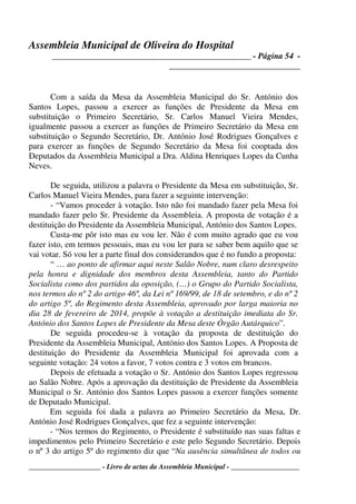 Assembleia Municipal de Oliveira do Hospital
_______________________________________________ - Página 54 -
_______________________________
____________________ - Livro de actas da Assembleia Municipal - ___________________
Com a saída da Mesa da Assembleia Municipal do Sr. António dos
Santos Lopes, passou a exercer as funções de Presidente da Mesa em
substituição o Primeiro Secretário, Sr. Carlos Manuel Vieira Mendes,
igualmente passou a exercer as funções de Primeiro Secretário da Mesa em
substituição o Segundo Secretário, Dr. António José Rodrigues Gonçalves e
para exercer as funções de Segundo Secretário da Mesa foi cooptada dos
Deputados da Assembleia Municipal a Dra. Aldina Henriques Lopes da Cunha
Neves.
De seguida, utilizou a palavra o Presidente da Mesa em substituição, Sr.
Carlos Manuel Vieira Mendes, para fazer a seguinte intervenção:
- “Vamos proceder à votação. Isto não foi mandado fazer pela Mesa foi
mandado fazer pelo Sr. Presidente da Assembleia. A proposta de votação é a
destituição do Presidente da Assembleia Municipal, António dos Santos Lopes.
Custa-me pôr isto mas eu vou ler. Não é com muito agrado que eu vou
fazer isto, em termos pessoais, mas eu vou ler para se saber bem aquilo que se
vai votar. Só vou ler a parte final dos considerandos que é no fundo a proposta:
“ … ao ponto de afirmar aqui neste Salão Nobre, num claro desrespeito
pela honra e dignidade dos membros desta Assembleia, tanto do Partido
Socialista como dos partidos da oposição, (…) o Grupo do Partido Socialista,
nos termos do nº 2 do artigo 46º, da Lei nº 169/99, de 18 de setembro, e do nº 2
do artigo 5º, do Regimento desta Assembleia, aprovado por larga maioria no
dia 28 de fevereiro de 2014, propõe à votação a destituição imediata do Sr.
António dos Santos Lopes de Presidente da Mesa deste Órgão Autárquico”.
De seguida procedeu-se à votação da proposta de destituição do
Presidente da Assembleia Municipal, António dos Santos Lopes. A Proposta de
destituição do Presidente da Assembleia Municipal foi aprovada com a
seguinte votação: 24 votos a favor, 7 votos contra e 3 votos em brancos.
Depois de efetuada a votação o Sr. António dos Santos Lopes regressou
ao Salão Nobre. Após a aprovação da destituição de Presidente da Assembleia
Municipal o Sr. António dos Santos Lopes passou a exercer funções somente
de Deputado Municipal.
Em seguida foi dada a palavra ao Primeiro Secretário da Mesa, Dr.
António José Rodrigues Gonçalves, que fez a seguinte intervenção:
- “Nos termos do Regimento, o Presidente é substituído nas suas faltas e
impedimentos pelo Primeiro Secretário e este pelo Segundo Secretário. Depois
o nº 3 do artigo 5º do regimento diz que “Na ausência simultânea de todos ou
 
