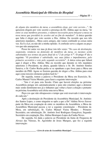 Assembleia Municipal de Oliveira do Hospital
_______________________________________________ - Página 55 -
_______________________________
____________________ - Livro de actas da Assembleia Municipal - ___________________
de alguns dos membros da mesa, a assembleia elege, por voto secreto…”. Se
quiserem elegem por voto secreto a presença da Dr. Aldina aqui na mesa, “de
entre os seus membros presentes, o número necessário para integrar a mesa ou
nova mesa que presidirá às sessões até ao fim do mandato”. A única questão
que falta é eleger por voto secreto a Dra. Aldina. Eu recordo que nos três
anteriores mandatos... Meus caros amigos, não vamos confundir as coisas outra
vez. Eu li a Lei, eu não dei a minha opinião. A confusão serve a alguns eu peço-
vos que não anarquizem.
Posso ler outra vez mas já disse isto três vezes: “No caso de destituição,
suspensão, renúncia ou demissão de membros da mesa, os mesmos serão
substituídos nos termos da parte final do n.º 2 do artigo 4.º”. O artigo 4º diz o
seguinte: “O presidente é substituído, nas suas faltas e impedimentos, pelo
primeiro secretário e este pelo segundo secretário”. A única coisa que faltará
aqui é eleger a Dra. Aldina. Mas eu recordo que durante os três mandatos
anteriores o Presidente, na altura, quando faltava o Sr. Dr. António Simões
Saraiva, o Sr. Carlos Rocha pedia se se opunham a que fosse para a Mesa um
membro do PSD. Agora se fizerem questão de eleger a Dra. Aldina para estar
aqui como terceiro elemento podem fazê-lo.”
De seguida, tomou a palavra o Presidente da Mesa em Exercício, Sr.
Carlos Manuel Vieira Mendes, para fazer a seguinte intervenção:
- “Isto é só para esta Sessão. Claro que haverá eleições na próxima
Assembleia porque nós automaticamente e para não estarmos aqui a demorar
mais senão demitíamo-nos já e tínhamos que voltar a fazer a eleição e portanto
na próxima Assembleia será eleita uma nova Mesa.
Peço-vos que não ultrapassem o tempo que está reservado à intervenção
de cada um.”
Após a destituição do Presidente da Assembleia Municipal, Sr. António
dos Santos Lopes, e como ninguém se opôs a que a Dr.ª Aldina Neves fizesse
parte da Mesa em cooptação de entre os membros da Assembleia, a Mesa da
Assembleia Municipal passou a ter a seguinte constituição: - Presidente da
Mesa, em substituição, Sr. Carlos Manuel Vieira Mendes; - Primeiro
Secretário, em substituição, Dr. António José Rodrigues Gonçalves; Segundo
Secretário em cooptação, Dra. Aldina Henriques Lopes da Cunha Neves.
De seguida, foi dada a palavra ao Presidente da Junta de Freguesia de
Alvoco das Várzeas, Sr. Agostinho de Jesus Marques, que fez a seguinte
intervenção:
 