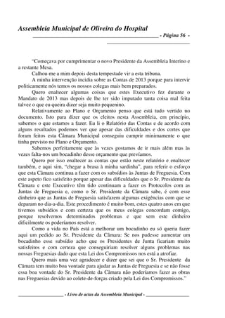 Assembleia Municipal de Oliveira do Hospital
_______________________________________________ - Página 56 -
_______________________________
____________________ - Livro de actas da Assembleia Municipal - ___________________
“Começava por cumprimentar o novo Presidente da Assembleia Interino e
a restante Mesa.
Calhou-me a mim depois desta tempestade vir a esta tribuna.
A minha intervenção incidia sobre as Contas de 2013 porque para intervir
politicamente nós temos os nossos colegas mais bem preparados.
Quero enaltecer algumas coisas que estes Executivo fez durante o
Mandato de 2013 mas depois de lhe ter sido imputado tanta coisa mal feita
talvez o que eu queira dizer seja muito pequenino.
Relativamente ao Plano e Orçamento penso que está tudo vertido no
documento. Isto para dizer que os eleitos nesta Assembleia, em princípio,
sabemos o que estamos a fazer. Eu li o Relatório das Contas e de acordo com
alguns resultados podemos ver que apesar das dificuldades e dos cortes que
foram feitos esta Câmara Municipal conseguiu cumprir minimamente o que
tinha previsto no Plano e Orçamento.
Sabemos perfeitamente que às vezes gostamos de ir mais além mas às
vezes falta-nos um bocadinho desse orçamento que prevíamos.
Quero por isso enaltecer as contas que estão neste relatório e enaltecer
também, e aqui sim, “chegar a brasa à minha sardinha”, para referir o esforço
que esta Câmara continua a fazer com os subsídios às Juntas de Freguesia. Com
este aspeto fico satisfeito porque apesar das dificuldades que o Sr. Presidente da
Câmara e este Executivo têm tido continuam a fazer os Protocolos com as
Juntas de Freguesia e, como o Sr. Presidente da Câmara sabe, é com esse
dinheiro que as Juntas de Freguesia satisfazem algumas exigências com que se
deparam no dia-a-dia. Este procedimento é muito bom, estes quatro anos em que
tivemos subsídios e com certeza que os meus colegas concordam comigo,
porque resolvemos determinados problemas e que sem este dinheiro
dificilmente os poderíamos resolver.
Como a vida no País está a melhorar um bocadinho eu só queria fazer
aqui um pedido ao Sr. Presidente da Câmara: Se nos pudesse aumentar um
bocadinho esse subsídio acho que os Presidentes de Junta ficariam muito
satisfeitos e com certeza que conseguiriam resolver alguns problemas nas
nossas Freguesias dado que esta Lei dos Compromissos nos está a atrofiar.
Quero mais uma vez agradecer e dizer que sei que o Sr. Presidente da
Câmara tem muito boa vontade para ajudar as Juntas de Freguesia e se não fosse
essa boa vontade do Sr. Presidente da Câmara não poderíamos fazer as obras
nas Freguesias devido ao colete-de-forças criado pela Lei dos Compromissos.”
 