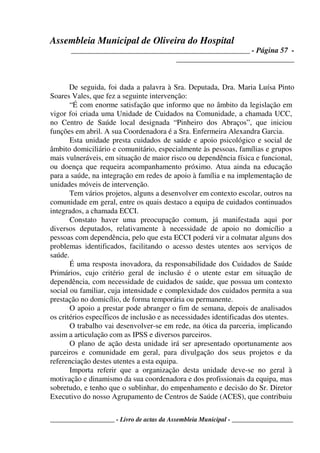 Assembleia Municipal de Oliveira do Hospital
_______________________________________________ - Página 57 -
_______________________________
____________________ - Livro de actas da Assembleia Municipal - ___________________
De seguida, foi dada a palavra à Sra. Deputada, Dra. Maria Luísa Pinto
Soares Vales, que fez a seguinte intervenção:
“É com enorme satisfação que informo que no âmbito da legislação em
vigor foi criada uma Unidade de Cuidados na Comunidade, a chamada UCC,
no Centro de Saúde local designada “Pinheiro dos Abraços”, que iniciou
funções em abril. A sua Coordenadora é a Sra. Enfermeira Alexandra Garcia.
Esta unidade presta cuidados de saúde e apoio psicológico e social de
âmbito domiciliário e comunitário, especialmente às pessoas, famílias e grupos
mais vulneráveis, em situação de maior risco ou dependência física e funcional,
ou doença que requeira acompanhamento próximo. Atua ainda na educação
para a saúde, na integração em redes de apoio à família e na implementação de
unidades móveis de intervenção.
Tem vários projetos, alguns a desenvolver em contexto escolar, outros na
comunidade em geral, entre os quais destaco a equipa de cuidados continuados
integrados, a chamada ECCI.
Constato haver uma preocupação comum, já manifestada aqui por
diversos deputados, relativamente à necessidade de apoio no domicílio a
pessoas com dependência, pelo que esta ECCI poderá vir a colmatar alguns dos
problemas identificados, facilitando o acesso destes utentes aos serviços de
saúde.
É uma resposta inovadora, da responsabilidade dos Cuidados de Saúde
Primários, cujo critério geral de inclusão é o utente estar em situação de
dependência, com necessidade de cuidados de saúde, que possua um contexto
social ou familiar, cuja intensidade e complexidade dos cuidados permita a sua
prestação no domicílio, de forma temporária ou permanente.
O apoio a prestar pode abranger o fim de semana, depois de analisados
os critérios específicos de inclusão e as necessidades identificadas dos utentes.
O trabalho vai desenvolver-se em rede, na ótica da parceria, implicando
assim a articulação com as IPSS e diversos parceiros.
O plano de ação desta unidade irá ser apresentado oportunamente aos
parceiros e comunidade em geral, para divulgação dos seus projetos e da
referenciação destes utentes a esta equipa.
Importa referir que a organização desta unidade deve-se no geral à
motivação e dinamismo da sua coordenadora e dos profissionais da equipa, mas
sobretudo, e tenho que o sublinhar, do empenhamento e decisão do Sr. Diretor
Executivo do nosso Agrupamento de Centros de Saúde (ACES), que contribuiu
 