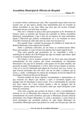 Assembleia Municipal de Oliveira do Hospital
_______________________________________________ - Página 59 -
_______________________________
____________________ - Livro de actas da Assembleia Municipal - ___________________
as recentes feridas continuam por sarar. Não o querendo maçar muito com este
assunto mas, ao que parece, perdeu uma oportunidade para ter revelado na
última Assembleia as tais ditas falhas que disse que iria revelar. Contudo,
congratulo-me por o ter feito hoje, em parte.
Dito isto e voltando ou pouco atrás quero perguntar ao Sr. Presidente da
Câmara sobres as questões que ficaram por responder na última Assembleia
Municipal, nomeadamente o que é feito da tal empresa do ramo informático
ligada à Microsoft que poderia eventualmente vir a ser instalada no nosso
Concelho? Gostaria de saber algo mais de como está este processo.
Em segundo lugar, o porquê da passagem de trabalhos de impressão do
Boletim Municipal a uma empresa de Coimbra?
Sobre o problema rodoviário, ali em frente ao estabelecimento Míni-
Preço, para quando, se é que está prevista alguma intervenção naquele local?
Uma outra questão que gostaríamos de ver respondida é sobre a
reabilitação do edifício do Café Portugal que aqui em tempos aprovámos. Qual
é o ponto de situação deste processo?
Em relação a novos assuntos gostaria de me focar num tema principal
nomeadamente de dois projetos que foram contemplados no Orçamento
Participativo mas que até ao momento, tanto quanto me foi dado entender, não
passaram do papel. Nomeadamente o website sobre serviços ligados ao turismo,
e não sei se isso foi substituído pela página do Facebook, mas esse website, no
qual estavam destinados dois mil euros, não me foi dado a conhecer que já
exista, e, ainda, a reabilitação da cantina das instalações da Escola Superior de
Tecnologia e Gestão de Oliveira do Hospital.
Gostaria também de deixar algumas recomendações e apontamentos no
que concerne aos Mupies que durante a noite se encontram ligados sem
qualquer tipo de informação a passar nestes. Tive a oportunidade de constatar
este facto ontem. Se é para estarem ligados e não ter qualquer tipo de
informação a passar, apenas um ecrã preto, então que sejam desligados como
forma de economizar.
Uma outra sugestão que gostaria de deixar é sobre a possibilidade de
inclusão no site do Município dos contactos de todos os Grupos Municipais,
nomeadamente um correio eletrónico, para que os Munícipes possam contactar
diretamente estes Grupos Municipais, se assim o desejarem, e como forma de
terem informação das atividades politicas de cada Grupo Municipal nas
Assembleias Municipais penso que poderia ser criado um link para que cada um
 