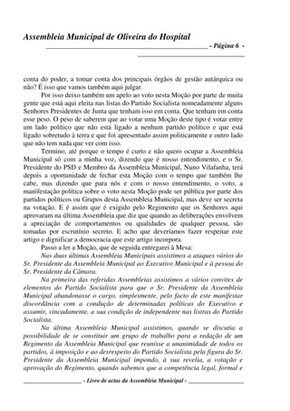 Assembleia Municipal de Oliveira do Hospital
_______________________________________________ - Página 6 -
_______________________________
____________________ - Livro de actas da Assembleia Municipal - ___________________
conta do poder, a tomar conta dos principais órgãos de gestão autárquica ou
não? É isso que vamos também aqui julgar.
Por isso deixo também um apelo ao voto nesta Moção por parte de muita
gente que está aqui eleita nas listas do Partido Socialista nomeadamente alguns
Senhores Presidentes de Junta que tenham isso em conta. Que tenham em conta
esse peso. O peso de saberem que ao votar uma Moção deste tipo é votar entre
um lado político que não está ligado a nenhum partido político e que está
ligado sobretudo à terra e que foi apresentado assim politicamente e outro lado
que não tem nada que ver com isso.
Termino, até porque o tempo é curto e não quero ocupar a Assembleia
Municipal só com a minha voz, dizendo que é nosso entendimento, e o Sr.
Presidente do PSD e Membro da Assembleia Municipal, Nuno Vilafanha, terá
depois a oportunidade de fechar esta Moção com o tempo que também lhe
cabe, mas dizendo que para nós e com o nosso entendimento, o voto, a
manifestação política sobre o voto nesta Moção pode ser pública por parte dos
partidos políticos ou Grupos desta Assembleia Municipal, mas deve ser secreta
na votação. E é assim que é exigido pelo Regimento que os Senhores aqui
aprovaram na última Assembleia que diz que quando as deliberações envolvem
a apreciação de comportamentos ou qualidades de qualquer pessoa, são
tomadas por escrutínio secreto. E acho que deveríamos fazer respeitar este
artigo e dignificar a democracia que este artigo incorpora.
Passo a ler a Moção, que de seguida entregarei à Mesa:
Nas duas últimas Assembleia Municipais assistimos a ataques vários do
Sr. Presidente da Assembleia Municipal ao Executivo Municipal e à pessoa do
Sr. Presidente da Câmara.
Na primeira das referidas Assembleias assistimos a vários convites de
elementos do Partido Socialista para que o Sr. Presidente da Assembleia
Municipal abandonasse o cargo, simplesmente, pelo facto de este manifestar
discordância com a condução de determinadas políticas do Executivo e
assumir, vincadamente, a sua condição de independente nas listras do Partido
Socialista.
Na última Assembleia Municipal assistimos, quando se discutia a
possibilidade de se constituir um grupo de trabalho para a redação de um
Regimento da Assembleia Municipal que reunisse a unanimidade de todos os
partidos, à imposição e ao desrespeito do Partido Socialista pela figura do Sr.
Presidente da Assembleia Municipal impondo, à sua revelia, a votação e
aprovação do Regimento, quando sabemos que a competência legal, formal e
 