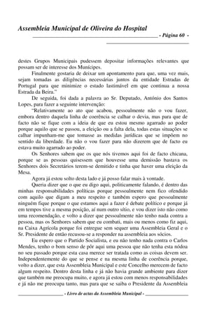 Assembleia Municipal de Oliveira do Hospital
_______________________________________________ - Página 60 -
_______________________________
____________________ - Livro de actas da Assembleia Municipal - ___________________
destes Grupos Municipais pudessem depositar informações relevantes que
possam ser de interesse dos Munícipes.
Finalmente gostaria de deixar um apontamento para que, uma vez mais,
sejam tomadas as diligências necessárias juntos da entidade Estradas de
Portugal para que minimize o estado lastimável em que continua a nossa
Estrada da Beira.”
De seguida, foi dada a palavra ao Sr. Deputado, António dos Santos
Lopes, para fazer a seguinte intervenção:
“Relativamente ao ato que acabou, pessoalmente não o vou fazer,
embora dentro daquela linha de coerência se calhar o devia, mas para que de
facto não se fique com a ideia de que eu estou mesmo agarrado ao poder
porque aquilo que se passou, a eleição ou a falta dela, todas estas situações se
calhar impunham-me que tomasse as medidas jurídicas que se impõem no
sentido da liberdade. Eu não o vou fazer para não dizerem que de facto eu
estava muito agarrado ao poder.
Os Senhores sabem que os que nós tivemos aqui foi de facto chicana,
porque se as pessoas quisessem que houvesse uma demissão bastava os
Senhores dois Secretários terem-se demitido e tinha que haver uma eleição da
Mesa.
Agora já estou solto desta lado e já posso falar mais à vontade.
Queria dizer que o que eu digo aqui, politicamente falando, é dentro das
minhas responsabilidades políticas porque pessoalmente nem fico ofendido
com aquilo que digam a meu respeito e também espero que pessoalmente
ninguém fique porque o que estamos aqui a fazer é debate político e porque já
em tempos tive a mesma posição, aí num outro sítio, e vou dizer isto não como
uma recomendação, e volto a dizer que pessoalmente não tenho nada contra a
pessoa, mas os Senhores sabem que eu combati, mais ou menos como fiz aqui,
na Caixa Agrícola porque foi entregue sem sequer uma Assembleia Geral e o
Sr. Presidente de então recusou-se a responder na assembleia aos sócios.
Eu espero que o Partido Socialista, e eu não tenho nada contra o Carlos
Mendes, tenho o bom senso de pôr aqui uma pessoa que não tenha esta nódoa
no seu passado porque esta casa merece ser tratada como as coisas devem ser.
Independentemente do que se pense e na mesma linha de coerência porque,
volto a dizer, que esta Assembleia Municipal e este Concelho merecem de facto
algum respeito. Dentro desta linha e já não havia grande ambiente para dizer
que também me preocupa muito, e agora já estou com menos responsabilidades
e já não me preocupa tanto, mas para que se saiba o Presidente da Assembleia
 