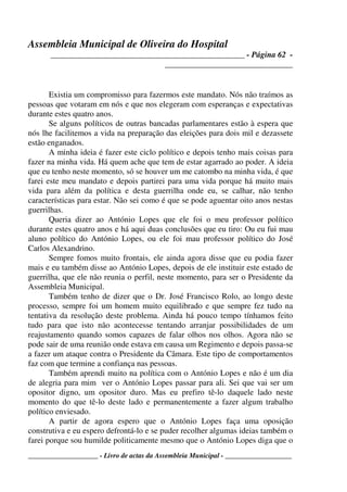 Assembleia Municipal de Oliveira do Hospital
_______________________________________________ - Página 62 -
_______________________________
____________________ - Livro de actas da Assembleia Municipal - ___________________
Existia um compromisso para fazermos este mandato. Nós não traímos as
pessoas que votaram em nós e que nos elegeram com esperanças e expectativas
durante estes quatro anos.
Se alguns políticos de outras bancadas parlamentares estão à espera que
nós lhe facilitemos a vida na preparação das eleições para dois mil e dezassete
estão enganados.
A minha ideia é fazer este ciclo político e depois tenho mais coisas para
fazer na minha vida. Há quem ache que tem de estar agarrado ao poder. A ideia
que eu tenho neste momento, só se houver um me catombo na minha vida, é que
farei este meu mandato e depois partirei para uma vida porque há muito mais
vida para além da política e desta guerrilha onde eu, se calhar, não tenho
características para estar. Não sei como é que se pode aguentar oito anos nestas
guerrilhas.
Queria dizer ao António Lopes que ele foi o meu professor político
durante estes quatro anos e há aqui duas conclusões que eu tiro: Ou eu fui mau
aluno político do António Lopes, ou ele foi mau professor político do José
Carlos Alexandrino.
Sempre fomos muito frontais, ele ainda agora disse que eu podia fazer
mais e eu também disse ao António Lopes, depois de ele instituir este estado de
guerrilha, que ele não reunia o perfil, neste momento, para ser o Presidente da
Assembleia Municipal.
Também tenho de dizer que o Dr. José Francisco Rolo, ao longo deste
processo, sempre foi um homem muito equilibrado e que sempre fez tudo na
tentativa da resolução deste problema. Ainda há pouco tempo tínhamos feito
tudo para que isto não acontecesse tentando arranjar possibilidades de um
reajustamento quando somos capazes de falar olhos nos olhos. Agora não se
pode sair de uma reunião onde estava em causa um Regimento e depois passa-se
a fazer um ataque contra o Presidente da Câmara. Este tipo de comportamentos
faz com que termine a confiança nas pessoas.
Também aprendi muito na política com o António Lopes e não é um dia
de alegria para mim ver o António Lopes passar para ali. Sei que vai ser um
opositor digno, um opositor duro. Mas eu prefiro tê-lo daquele lado neste
momento do que tê-lo deste lado e permanentemente a fazer algum trabalho
político enviesado.
A partir de agora espero que o António Lopes faça uma oposição
construtiva e eu espero defrontá-lo e se puder recolher algumas ideias também o
farei porque sou humilde politicamente mesmo que o António Lopes diga que o
 