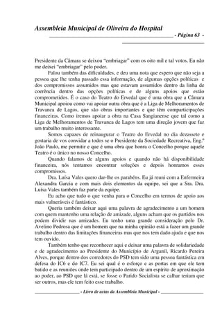 Assembleia Municipal de Oliveira do Hospital
_______________________________________________ - Página 63 -
_______________________________
____________________ - Livro de actas da Assembleia Municipal - ___________________
Presidente da Câmara se deixou “embriagar” com os oito mil e tal votos. Eu não
me deixei “embriagar” pelo poder.
Falou também das dificuldades, e deu uma nota que espero que não seja a
pessoa que lhe tenha passado essa informação, de algumas opções políticas e
dos compromissos assumidos mas que estavam assumidos dentro da linha de
coerência dentro das opções políticas e de alguns apoios que estão
comprometidos. É o caso do Teatro do Ervedal que é uma obra que a Câmara
Municipal apoiou como vai apoiar outra obra que é a Liga de Melhoramentos de
Travanca de Lagos, que são obras importantes e que têm comparticipações
financeiras. Como iremos apoiar a obra na Casa Sangianense que tal como a
Liga de Melhoramentos de Travanca de Lagos tem uma direção jovem que faz
um trabalho muito interessante.
Somos capazes de reinaugurar o Teatro do Ervedal no dia dezassete e
gostaria de vos convidar a todos se o Presidente da Sociedade Recreativa, Eng.º
João Paulo, me permitir e que é uma obra que honra o Concelho porque aquele
Teatro é o único no nosso Concelho.
Quando falamos de alguns apoios e quando não há disponibilidade
financeira, nós tentamos encontrar soluções e depois honramos esses
compromissos.
Dra. Luísa Vales quero dar-lhe os parabéns. Eu já reuni com a Enfermeira
Alexandra Garcia e com mais dois elementos da equipe, sei que a Sra. Dra.
Luísa Vales também faz parte da equipe.
Eu acho que tudo o que venha para o Concelho em termos de apoio aos
mais vulneráveis é fantástico.
Queria também deixar aqui uma palavra de agradecimento a um homem
com quem mantenho uma relação de amizade, alguns acham que os partidos nos
podem dividir nas amizades. Eu tenho uma grande consideração pelo Dr.
Avelino Pedrosa que é um homem que na minha opinião está a fazer um grande
trabalho dentro das limitações financeiras mas que nos tem dado ajuda e que nos
tem ouvido.
Também tenho que reconhecer aqui e deixar uma palavra de solidariedade
e de agradecimento ao Presidente do Município de Arganil, Ricardo Pereira
Alves, porque dentro dos corredores do PSD tem sido uma pessoa fantástica em
defesa do IC6 e do IC7. Eu sei qual é o esforço e as portas em que ele tem
batido e as reuniões onde tem participado dentro de um espírito de aproximação
ao poder, ao PSD que lá está, se fosse o Parido Socialista se calhar teriam que
ser outros, mas ele tem feito esse trabalho.
 