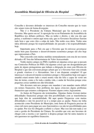 Assembleia Municipal de Oliveira do Hospital
_______________________________________________ - Página 65 -
_______________________________
____________________ - Livro de actas da Assembleia Municipal - ___________________
Concelho e devemos defender os interesses do Concelho mesmo que às vezes
eles sejam vistos de forma divergente.
Não é o Presidente da Câmara Municipal que faz oposição a este
Governo. Mas quem sou eu? A oposição faz-se no Parlamento da Assembleia da
República nos debates políticos. Mas eu tenho o direito, e não sou dos que
pensa, e reafirmei-o ontem aqui nesta sala, que os Governos Socialistas fizeram
tudo bem e que estes têm a culpa de tudo. Não tenho essa ideia. Tenho uma
ideia diferente porque há responsabilidades do passado e há responsabilidades
hoje.
Importante para o País era que o Governo que lá estivesse governasse
muito bem para fazermos o desenvolvimento económico porque são eles hoje
que representam o País.
Não concordo com muitas medidas nomeadamente com esta de nos terem
deixado o IC fora das Infraestruturas de Valor Acrescentado.
Tenho muitos amigos no PSD e também sei algumas coisas que se passam
nas Comissões Políticas do PSD e há algumas coisas que me desagradaram por
parte de alguns protagonistas que tinham a obrigação de estar com Oliveira do
Hospital e que não estiveram porque acham que se o Governo fizer esta estrada
o grande vitorioso é o Alexandrino. Isto é um disparate completo! O que
interessa é o desenvolvimento económico porque o Alexandrino hoje está aqui e
amanhã estará noutro lado e estará noutra vida tão feliz e capaz de vestir um
fato de treino, como o fiz toda a minha vida, e andar de bicicleta porque estas
pequenas coisas também nos dão felicidade.
Nós devemos unir-nos porque este mandato é um mandato muito difícil
em termos financeiros. Este problema das águas criou-nos alguns problemas
financeiros que estamos a ultrapassar. Fizemos alguns cortes, logicamente.
As Juntas de Freguesia são testemunhas. Algumas Juntas tiveram muitas
dificuldades financeiras porque não têm possibilidades com as transferências
que hoje têm de sustentabilidade. Há aqui quatro Freguesias com muitas
dificuldades e não foi possível eu ir a tempo para as ajudar. Nunca me tinha
acontecido como Presidente do Município, uma Junta de Freguesia precisar de
cinco mil euros para pagar aos seus funcionários e eu não ter possibilidades para
os ajudar. Por isso foi obrigado a refletir e a fazer. Mas isso não tem nada a ver
com a gestão do Presidente da Câmara. Eu acredito que este ano havemos de
chegar com a receita a ser superior à despesa porque não há outra maneira se
nós queremos ter equilíbrio financeiro.
 
