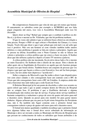 Assembleia Municipal de Oliveira do Hospital
_______________________________________________ - Página 66 -
_______________________________
____________________ - Livro de actas da Assembleia Municipal - ___________________
Há compromissos financeiros que vêm de trás que nós temos que honrar.
O saneamento, os subsídios como por exemplo a ACIBEIRA que nos falta
pagar cinquenta mil euros, isso veio à Assembleia Municipal onde isso foi
discutido.
Quero dizer ao Eng.º Rafael que sempre que o combate é político eu dir-
lhe-ei, e já disse o mesmo ao Dr. Vilafanha, que não há problema nenhum.
O que às vezes não admito é que se utilizem frases ofensivas em relação a
uma pessoa. Porque o PSD vir aqui criticar o Presidente da Câmara, é a vossa
função. Vocês têm que dizer o que é que acham que está mal e eu até acho que
isso é positivo. Não sou um homem só com virtudes também tenho muitos
defeitos e o meu problema é quando se fala em valores e princípios. Aquilo que
se passou na última Assembleia com o Nuno Caetano se não se falasse em
valores e princípios a critica política que me estava a fazer era justa. O Senhor
disse que não utilizou a palavra e depois a Centro TV mostrou a palavra.
A crítica política não me incomoda. Eu já estive desse lado e fiz o mesmo
ao outro Executivo. Os Senhores têm o direito de me atacar. Têm o direito de
saber quais são as fragilidades do Executivo ou aquilo que nós fazemos porque
foi para isso que foram eleitos. Também houve um conjunto de pessoas que vos
elegeu e que quer que façam a crítica a este Executivo. Isso até faz bem porque,
às vezes, faz-nos andar mais depressa e “acorda-nos”.
Sobre a empresa da Microsoft o que lhe tenho a dizer é que disputávamos
isto com cinco cidades e eles conseguiram fazer um contrato com o IPC de
Viseu que não conseguimos fazer com o IPC de Coimbra. A empresa ainda não
está a funcionar mas tudo indica que a sede ficará em Viseu.
O Boletim Municipal já foi um ponto de discórdia e sobre esse assunto eu
quero referir que tudo o que se puder comprar dentro de Oliveira do Hospital
não se compra fora. O problema é que a Grafibeira derivado a alguma
desatualização não realiza este tipo de serviço. O preço deste serviço também é
bastante competitivo e reduzimos o preço de cerca de quatro mil euros para mil
e duzentos euros. Quando eu passei para este modelo foi para gastar menos
dinheiro. Alguns acharam que era para eu lá pôr trinta fotografias do Presidente
mas, não é. Eu também não fiquei contente com o primeiro Jornal mas
conseguimos reduzir o preço de quatro mil euros para mil e duzentos euros.
O Jornal tem menos qualidade e também reconheço que o primeiro Jornal
teve algumas falhas mas o Jornal deve servir sobretudo de informação ao
Munícipe e deve ser enviado a todos os Munícipes de Oliveira do Hospital para
que possam ter conhecimento de todos os subsídios que foram atribuídos e de
 