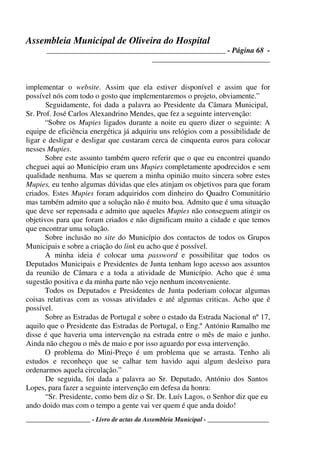 Assembleia Municipal de Oliveira do Hospital
_______________________________________________ - Página 68 -
_______________________________
____________________ - Livro de actas da Assembleia Municipal - ___________________
implementar o website. Assim que ela estiver disponível e assim que for
possível nós com todo o gosto que implementaremos o projeto, obviamente.”
Seguidamente, foi dada a palavra ao Presidente da Câmara Municipal,
Sr. Prof. José Carlos Alexandrino Mendes, que fez a seguinte intervenção:
“Sobre os Mupies ligados durante a noite eu quero dizer o seguinte: A
equipe de eficiência energética já adquiriu uns relógios com a possibilidade de
ligar e desligar e desligar que custaram cerca de cinquenta euros para colocar
nesses Mupies.
Sobre este assunto também quero referir que o que eu encontrei quando
cheguei aqui ao Município eram uns Mupies completamente apodrecidos e sem
qualidade nenhuma. Mas se querem a minha opinião muito sincera sobre estes
Mupies, eu tenho algumas dúvidas que eles atinjam os objetivos para que foram
criados. Estes Mupies foram adquiridos com dinheiro do Quadro Comunitário
mas também admito que a solução não é muito boa. Admito que é uma situação
que deve ser repensada e admito que aqueles Mupies não conseguem atingir os
objetivos para que foram criados e não dignificam muito a cidade e que temos
que encontrar uma solução.
Sobre inclusão no site do Município dos contactos de todos os Grupos
Municipais e sobre a criação do link eu acho que é possível.
A minha ideia é colocar uma password e possibilitar que todos os
Deputados Municipais e Presidentes de Junta tenham logo acesso aos assuntos
da reunião de Câmara e a toda a atividade de Município. Acho que é uma
sugestão positiva e da minha parte não vejo nenhum inconveniente.
Todos os Deputados e Presidentes de Junta poderiam colocar algumas
coisas relativas com as vossas atividades e até algumas criticas. Acho que é
possível.
Sobre as Estradas de Portugal e sobre o estado da Estrada Nacional nº 17,
aquilo que o Presidente das Estradas de Portugal, o Eng.º António Ramalho me
disse é que haveria uma intervenção na estrada entre o mês de maio e junho.
Ainda não chegou o mês de maio e por isso aguardo por essa intervenção.
O problema do Mini-Preço é um problema que se arrasta. Tenho ali
estudos e reconheço que se calhar tem havido aqui algum desleixo para
ordenarmos aquela circulação.”
De seguida, foi dada a palavra ao Sr. Deputado, António dos Santos
Lopes, para fazer a seguinte intervenção em defesa da honra:
“Sr. Presidente, como bem diz o Sr. Dr. Luís Lagos, o Senhor diz que eu
ando doido mas com o tempo a gente vai ver quem é que anda doido!
 