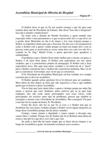 Assembleia Municipal de Oliveira do Hospital
_______________________________________________ - Página 69 -
_______________________________
____________________ - Livro de actas da Assembleia Municipal - ___________________
O Senhor disse aí que eu fiz um acordo consigo e que fui para uma
reunião dizer mal do Presidente da Câmara. Não disse? Isso não é intriguista?
Isso não é ofender a minha honra?
Eu reuni com a direção do Partido Socialista a quem mandei uma
exposição sobre o meu pensamento e o que se passa entre nós e o que deve ser
a gestão deste Município no dia 6 de março e tive uma resposta porque o
Senhor se empenhou muito para que a fizessem. Eu não sou o tal irresponsável
como o Senhor está a querer vender porque eu tratei em tempo útil e com as
pessoas certas para se resolverem as coisas como deve ser e por isso não fiz a
vontade ao Sr. Eng.º Rafael Costa, a quem aproveito para agradecer a
solidariedade.
O problema é que o Senhor ficou muito melhor que o mestre, ou quase, o
Senhor é de facto bom aluno. O Senhor está especialista nas tais meias
verdades, que é a característica própria da demagogia. O Senhor está a ficar
especialista nisso. Diz aqui uma meias verdades e eu fartei-me de o “picar”
para o Senhor concretizar mas o Senhor não concretizou nenhuma. Mas vai ter
que as concretizar. Com tempo, mas vai ter que as concretizar.
O Sr. Presidente da Assembleia Municipal, em boa verdade, teve sempre
a postura que se deve ter na política.
O Senhor quando achou oportuno foi-se lá oferecer para ser candidato.
Meia dúzia de dias depois já dizia que não negociava a lista e que também
queria que eu fizesse a desta Assembleia.
Viu-se hoje que fazia muita falta, e quem o inimigo poupa nas mãos lhe
morre, e pensou que estes Senhores, pelos motivos que eu já aqui hoje
expliquei, eles não estão muito preocupados com estas coisas, estão
preocupados em resolver outro tipo de problemas, pensou que também ia
conseguir o mesmo com o Presidente da Assembleia. Não conseguiu! Fui para
a rua mas fui no campo da honra, Sr. Presidente.
Como lhe disse, não fui eu que fiz as Leis e o Senhor tem que se
desabituar das suas meias verdades porque o Senhor vai ter alguns desgostos ao
longo desta Assembleia porque não há meias verdades.
Comigo, vamos manter a dignidade e vamos manter a elevação mas
vamos falar a verdade. Porque isto do Senhor pôr lá no Boletim meia dúzia de
coisas e não pôr lá o que deve, isso vale o que vale.
Eu ando a dizer-lhe há muito tempo que se deixe desses truques e ao
longo da Assembleia a gente vai tentando esclarecer esses assuntos.
 