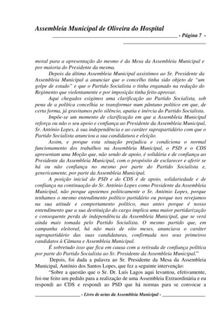 Assembleia Municipal de Oliveira do Hospital
_______________________________________________ - Página 7 -
_______________________________
____________________ - Livro de actas da Assembleia Municipal - ___________________
moral para a apresentação do mesmo é da Mesa da Assembleia Municipal e
por maioria do Presidente da mesma.
Depois da última Assembleia Municipal assistimos ao Sr. Presidente da
Assembleia Municipal a anunciar que o concelho tinha sido objeto de “um
golpe de estado” e que o Partido Socialista o tinha enganado na redação do
Regimento que violentamente e por imposição tinha feito aprovar.
Aqui chegados exigimos uma clarificação ao Partido Socialista, sob
pena de a política concelhia se transformar num pântano político em que, de
certa forma, já gravitamos pelo silêncio, apatia e inércia do Partido Socialista.
Impõe-se um momento de clarificação em que a Assembleia Municipal
reforça ou não o seu apoio e confiança ao Presidente da Assembleia Municipal,
Sr. António Lopes, à sua independência e ao caráter suprapartidário com que o
Partido Socialista anunciou a sua candidatura e eleição.
Assim, e porque esta situação prejudica e condiciona o normal
funcionamento dos trabalhos na Assembleia Municipal, o PSD e o CDS
apresentam uma Moção que, não sendo de apoio, é solidária e de confiança ao
Presidente da Assembleia Municipal, com o propósito de esclarecer e aferir se
há ou não confiança no mesmo por parte do Partido Socialista e,
genericamente, por parte da Assembleia Municipal.
A posição inicial do PSD e do CDS é de apoio, solidariedade e de
confiança na continuação do Sr. António Lopes como Presidente da Assembleia
Municipal, não porque apoiemos politicamente o Sr. António Lopes, porque
tenhamos o mesmo entendimento político partidário ou porque nos revejamos
na sua atitude e comportamento político, mas antes porque é nosso
entendimento que a sua destituição do cargo implica uma maior partidarização
e consequente perda de independência da Assembleia Municipal, que se verá
ainda mais tomada pelo Partido Socialista. O mesmo partido que, em
campanha eleitoral, há não mais de oito meses, anunciava o caráter
suprapartidário das suas candidaturas, confirmada nos seus primeiros
candidatos à Câmara e Assembleia Municipal.
É sobretudo isso que fica em causa com a retirada de confiança política
por parte do Partido Socialista ao Sr. Presidente da Assembleia Municipal.”
Depois, foi dada a palavra ao Sr. Presidente da Mesa da Assembleia
Municipal, António dos Santos Lopes, que fez a seguinte intervenção:
“Sobre a questão que o Sr. Dr. Luís Lagos aqui levantou, efetivamente,
foi-me feito um pedido para a realização de uma Assembleia Extraordinária e eu
respondi ao CDS e respondi ao PSD que há normas para se convocar a
 
