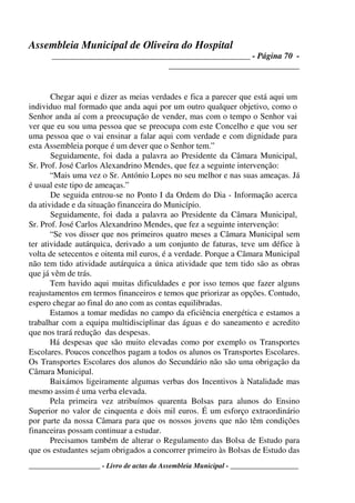 Assembleia Municipal de Oliveira do Hospital
_______________________________________________ - Página 70 -
_______________________________
____________________ - Livro de actas da Assembleia Municipal - ___________________
Chegar aqui e dizer as meias verdades e fica a parecer que está aqui um
individuo mal formado que anda aqui por um outro qualquer objetivo, como o
Senhor anda aí com a preocupação de vender, mas com o tempo o Senhor vai
ver que eu sou uma pessoa que se preocupa com este Concelho e que vou ser
uma pessoa que o vai ensinar a falar aqui com verdade e com dignidade para
esta Assembleia porque é um dever que o Senhor tem.”
Seguidamente, foi dada a palavra ao Presidente da Câmara Municipal,
Sr. Prof. José Carlos Alexandrino Mendes, que fez a seguinte intervenção:
“Mais uma vez o Sr. António Lopes no seu melhor e nas suas ameaças. Já
é usual este tipo de ameaças.”
De seguida entrou-se no Ponto I da Ordem do Dia - Informação acerca
da atividade e da situação financeira do Município.
Seguidamente, foi dada a palavra ao Presidente da Câmara Municipal,
Sr. Prof. José Carlos Alexandrino Mendes, que fez a seguinte intervenção:
“Se vos disser que nos primeiros quatro meses a Câmara Municipal sem
ter atividade autárquica, derivado a um conjunto de faturas, teve um défice à
volta de setecentos e oitenta mil euros, é a verdade. Porque a Câmara Municipal
não tem tido atividade autárquica a única atividade que tem tido são as obras
que já vêm de trás.
Tem havido aqui muitas dificuldades e por isso temos que fazer alguns
reajustamentos em termos financeiros e temos que priorizar as opções. Contudo,
espero chegar ao final do ano com as contas equilibradas.
Estamos a tomar medidas no campo da eficiência energética e estamos a
trabalhar com a equipa multidisciplinar das águas e do saneamento e acredito
que nos trará redução das despesas.
Há despesas que são muito elevadas como por exemplo os Transportes
Escolares. Poucos concelhos pagam a todos os alunos os Transportes Escolares.
Os Transportes Escolares dos alunos do Secundário não são uma obrigação da
Câmara Municipal.
Baixámos ligeiramente algumas verbas dos Incentivos à Natalidade mas
mesmo assim é uma verba elevada.
Pela primeira vez atribuímos quarenta Bolsas para alunos do Ensino
Superior no valor de cinquenta e dois mil euros. É um esforço extraordinário
por parte da nossa Câmara para que os nossos jovens que não têm condições
financeiras possam continuar a estudar.
Precisamos também de alterar o Regulamento das Bolsa de Estudo para
que os estudantes sejam obrigados a concorrer primeiro às Bolsas de Estudo das
 