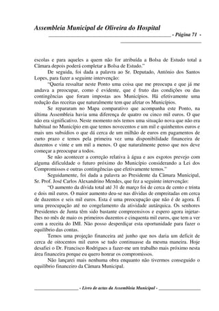 Assembleia Municipal de Oliveira do Hospital
_______________________________________________ - Página 71 -
_______________________________
____________________ - Livro de actas da Assembleia Municipal - ___________________
escolas e para aqueles a quem não for atribuída a Bolsa de Estudo total a
Câmara depois poderá completar a Bolsa de Estudo.”
De seguida, foi dada a palavra ao Sr. Deputado, António dos Santos
Lopes, para fazer a seguinte intervenção:
“Queria ressaltar neste Ponto uma coisa que me preocupa e que já me
andava a preocupar, como é evidente, que é fruto das condições ou das
contingências que foram impostas aos Municípios. Há efetivamente uma
redução das receitas que naturalmente tem que afetar os Municípios.
Se repararam no Mapa comparativo que acompanha este Ponto, na
última Assembleia havia uma diferença de quatro ou cinco mil euros. O que
não era significativo. Neste momento nós temos uma situação nova que não era
habitual no Município em que temos novecentos e um mil e quinhentos euros e
mais uns subsídios o que dá cerca de um milhão de euros em pagamentos de
curto prazo e temos pela primeira vez uma disponibilidade financeira de
duzentos e vinte e um mil a menos. O que naturalmente penso que nos deve
começar a preocupar a todos.
Se não acontecer a correção relativa à água e aos esgotos prevejo com
alguma dificuldade o futuro próximo do Município considerando a Lei dos
Compromissos e outras contingências que efetivamente temos.”
Seguidamente, foi dada a palavra ao Presidente da Câmara Municipal,
Sr. Prof. José Carlos Alexandrino Mendes, que fez a seguinte intervenção:
“O aumento da dívida total até 31 de março foi de cerca de cento e trinta
e dois mil euros. O maior aumento deu-se nas dívidas de empreitadas em cerca
de duzentos e seis mil euros. Esta é uma preocupação que não é de agora. É
uma preocupação até no congelamento da atividade autárquica. Os senhores
Presidentes de Junta têm sido bastante compreensivos e espero agora injetar-
lhes no mês de maio os primeiros duzentos e cinquenta mil euros, que tem a ver
com a receita do IMI. Não posso desperdiçar esta oportunidade para fazer o
equilíbrio das contas.
Temos uma projeção financeira até junho que nos daria um deficit de
cerca de oitocentos mil euros se tudo continuasse da mesma maneira. Hoje
desafiei o Dr. Francisco Rodrigues a fazer-me um trabalho mais próximo nesta
área financeira porque eu quero honrar os compromissos.
Não lançarei mais nenhuma obra enquanto não tivermos conseguido o
equilíbrio financeiro da Câmara Municipal.
 