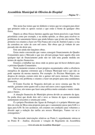Assembleia Municipal de Oliveira do Hospital
_______________________________________________ - Página 72 -
_______________________________
____________________ - Livro de actas da Assembleia Municipal - ___________________
Nós nesta fase temos que ter dinheiro e temos que ter coragem para dizer
que primeiro estão os apoios sociais e que estão à frente de qualquer obra
física.
Depois as obras físicas faremos aquelas que forem possíveis e que forem
prioritárias como por exemplo, e na minha opinião, as obras para resolver os
problemas do saneamento básico que ainda faltam e que já não são muitas. Pela
primeira vez estamos a fazer em Vila Franca até à rua do António Lopes e a rua
da corredora no valor de cem mil euros. São obras que já vinham do ano
passado não são deste ano.
Este ano ainda não lançámos obras.
Estou muito convencido que vamos conseguir financiamento do Quadro
Comunitário para o Mercado o que nos aliviará porque fazer aquela obra sem
qualquer tipo de financiamento pode não ter sido uma grande medida em
termos de opções financeiras.
Estamos a trabalhar nas áreas onde eu penso que irá haver dinheiro para
o próximo Quadro Comunitário.
Neste momento estamos a fazer projetos orçamentados sobre a eficiência
energética de algumas estruturas que a Câmara Municipal tem e que não as
pode suportar da mesma maneira. Por exemplo: As Piscinas Municipais, em
despesa de energia, custam entre dez a quinze mil euros mensais. Nós temos
que resolver este problema e estamos a fazer um projeto para uma candidatura
financeira.
O Centro Escolar de Nogueira derivado ao novo sistema que lhe foi
metido, gastamos entre quatro mil a cinco mil euros com o aquecimento.
Por isso, nós temos que fazer uma política muito centrada e muito virado
para o futuro.
A situação financeira do Município piorou devido ao aumento da água.
Eu podia dizer que desde dois mil e nove as faturas de água e saneamento
aumentaram seiscentos e setenta por cento.
É o próprio Presidente das Águas de Portugal e é o próprio Ministro que
têm em cima da Mesa uma proposta para que o saneamento passe para 0,48 e a
água para 0,50. Se isto acontecer, nós estamos em condições para voltarmos a
discutir aqui a redução das tarifas aos nossos Munícipes. Vamos ver se o
conseguimos.”
Não havendo intervenções relativas ao Ponto I, seguidamente entrou-se
no Ponto II - Análise, discussão e votação do Regimento da Assembleia
 
