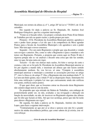 Assembleia Municipal de Oliveira do Hospital
_______________________________________________ - Página 73 -
_______________________________
____________________ - Livro de actas da Assembleia Municipal - ___________________
Municipal, nos termos da alínea a), nº 1, artigo 26º da Lei n.º 75/2013, de 12 de
setembro.
Em seguida foi dada a palavra ao Sr. Deputado, Dr. António José
Rodrigues Gonçalves, que fez a seguinte intervenção:
“Como eu á bocado referi, vou propor a retirada deste Ponto II da Ordem
de Trabalhos por três ou quatro razões, e podia propor por mais.
Primeiro - O Sr. Presidente da Assembleia Municipal anterior, agendou-o
sem o poder fazer porque a Lei diz que é da competência da Mesa agendar
Pontos para a Sessão da Assembleia Municipal e ele agendou-o sem o poder
fazer. Não tem aqui o nosso consenso.
Segundo – Fez um outro Regimento e propõe que seja discutido e votado
sem revogar o anterior. Ora, como se sabe o Regimento é para o mandato e nós
temos um Regimento. Portanto, a proposta que consta aqui no Ponto II não é
rigorosa porque não se vai analisar e discutir uma coisa que não faz sentido,
uma vez que, há uma outra em vigor.
Terceiro – E não vou elencar mais razões, foi feito o serviço de corte e
costura, e não sei se foi pelo Sr. Presidente da Assembleia Municipal anterior se
foi por alguém a mando dele, e inseriram até alíneas que não fazem sentido
absolutamente nenhum. Eu vou ler-vos só uma: “Compete à assembleia
municipal autorizar o município a constituir as associações previstas no artigo
5º”, isto é a línea u), do artigo 2º. Ora, o Regimento não tem nenhum título 5º. A
Lei tem um título quinto, mas o título 5º são as disposições finais. Entretanto foi
feita uma retificação à própria Lei mas que curiosamente ainda não retificou
este ponto, retificou outros pontos.
O que quer dizer, que se fossemos entrar na discussão deste Regimento
não saíamos daqui nem às sete da noite.
Eu proponho que seja retirado da Ordem de Trabalhos, sem embargo de
posteriormente poder ser, ou não, avaliadas a sua revogação e alteração em
função da necessidade, ou não, de inscrever no Regimento algumas das alíneas
que foi dito que faziam cá falta. Até que isso aconteça, penso que não há razão
para alterar o Regimento em vigor.”
De seguida, foi dada a palavra ao Sr. Deputado, António dos Santos
Lopes, para fazer a seguinte intervenção:
“Contrariamente ao que por aí se disse e pensou este não foi o grande
motivo da minha discordância política, que como sabem ela já existia, este só
veio reforçar.
 