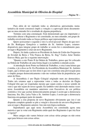 Assembleia Municipal de Oliveira do Hospital
_______________________________________________ - Página 76 -
_______________________________
____________________ - Livro de actas da Assembleia Municipal - ___________________
Para além de ter rejeitado todas as alternativas apresentadas numa
tentativa de reunir consensos impôs a votação e a aprovação deste documento
que no meu entender foi o resultado de alguma prepotência.
Termino com uma constatação: Está demonstrado que era importante e
necessário alterar o Regimento e ter constituído, no meu entender, um grupo de
trabalho envolvendo todas as forças políticas aqui representadas.
Quero acrescentar o seguinte e isto é a nível pessoal: Depois do que ouvi
do Dr. Rodrigues Gonçalves e também do Sr. António Lopes, estamos
disponíveis para integrar grupo de trabalho se assim for o entendimento para
revogar o Regimento e criar um novo Regimento.
Depois, foi dada a palavra ao Presidente da Junta da União das Freguesias
de Ervedal da Beira e Vila Franca da Beira, Sr. Eng.º Carlos Artur Simões
Esteves Maia, que fez a seguinte intervenção:
“Quanto a este Ponto II da Ordem de Trabalhos, penso que foi colocado
na Ordem de Trabalhos de uma forma ilegal e eu também o entendo assim.
A introdução deste Ponto na Ordem de Trabalhos, e esta é uma leitura que
é minha, e já o disse ao Sr. Ex-Presidente da Assembleia Municipal. Sr. António
Lopes, que a leitura que eu tirei disto é que isto constituiu uma provocação pura
e simples porque democraticamente e não me venham falar de prepotências, por
amor de Deus.
A Assembleia é um Órgão Colegial originado num ato democrático.
Todos nós estamos aqui a representar votos e todas as decisões do Órgão
Colegial têm que ser respeitadas mesmo que sejam contra o nosso sentido de
voto e que não sejam do nosso agrado. Eu também votei derrotado muitas vezes
nesta Assembleia em mandatos anteriores com Executivos de cor política
contrária e tive que aceitar democraticamente porque é assim que a democracia
funciona. Sra. Dra. Luísa Vales e Sr. António Lopes, é assim que a democracia
funciona em qualquer parte do mundo.
Quanto a esta proposta de novo Regimento obviamente que isto é um
disparate completo quando se põe a votação e discussão de um novo Regimento
sem revogar o Regimento anterior. Isto não tem lógica nenhuma.
Suponhamos que aqui nesta Assembleia era constituída agora uma
maioria e que ia votar este Regimento então qual dos Regimento é que iria ficar
a vigorar?
Meus amigos não vamos brincar com coisas sérias porque eu não estou
aqui para brincar com coisas sérias.
 