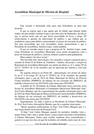 Assembleia Municipal de Oliveira do Hospital
_______________________________________________ - Página 77 -
_______________________________
____________________ - Livro de actas da Assembleia Municipal - ___________________
Este assunto é demasiado sério para uma brincadeira ou para uma
diversão.
O que eu registo aqui é que aquilo que foi falado aqui durante muito
tempo, até pelo próprio António Lopes e por uma série de Deputados, devido ao
que se passou nesta sala era que havia necessidade de rever o artigo 20º
relativamente à questão da intervenção do publico e que tinham que se
estabelecer regras para definir concretamente os prazos de inscrição do publico.
Era uma necessidade que esta Assembleia sentiu anteriormente e que o
Presidente da Assembleia, António Lopes, sentiu também.
O que eu estranho muito é que a proposta do Sr. António Lopes, ainda
como Presidente da Assembleia Municipal, nesse ponto desapareceu com o
prazo de inscrição do publico e colocou somente a palavra antecipadamente.
Meus amigos isto não é assim.”
Não havendo mais intervenções, foi colocada à votação a proposta para a
retirada do Ponto II da Ordem de Trabalhos - Análise, discussão e votação do
Regimento da Assembleia Municipal, nos termos da alínea a), nº 1, artigo 26º da
Lei n.º 75/2013, de 12 de setembro, que foi aprovada por maioria e com uma
abstenção.
De seguida entrou-se no Ponto III - Apresentação, nos termos da alínea
b), do nº 2, do artigo 25º, da Lei nº 75/2013, de 12 de setembro, das grandes
orientações para o ano de 2014 do Plano Municipal da Defesa da Floresta
Contra Incêndios (PMDFCI), do balanço da sua execução em 2008/2012, do
trabalho a desenvolver em 2013/2018 e das metas para 2014/2018.
A pedido do Sr. Presidente da Câmara Municipal esteve presente nesta
Sessão da Assembleia Municipal o Comandante Operacional Municipal, Eng.º
José Carlos Marques, que fez a apresentação das grandes orientações para o ano
de 2014 do Plano Municipal da Defesa da Floresta Contra Incêndios (PMDFCI),
do balanço da sua execução em 2008/2012, do trabalho a desenvolver em
2013/2018 e das metas para 2014/2018.
Seguidamente, foi dada a palavra ao Presidente da Câmara Municipal,
Sr. Prof. José Carlos Alexandrino Mendes, que fez a seguinte intervenção:
“Quero agradecer publicamente ao Eng.º José Carlos Marques que é o
meu braço direito nesta área da Proteção Civil.
O Eng.º José Carlos Marques quando há incêndios trabalha vinte e
quatro horas sobre vinte e quatro horas e nunca meteu uma hora extraordinária
à Câmara Municipal. Nunca quis receber nenhuma hora extraordinária e
garanto-vos que nos dias em que há incêndios ele trabalha muito mais de vinte
 