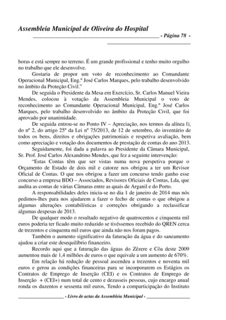 Assembleia Municipal de Oliveira do Hospital
_______________________________________________ - Página 78 -
_______________________________
____________________ - Livro de actas da Assembleia Municipal - ___________________
horas e está sempre no terreno. É um grande profissional e tenho muito orgulho
no trabalho que ele desenvolve.
Gostaria de propor um voto de reconhecimento ao Comandante
Operacional Municipal, Eng.º José Carlos Marques, pelo trabalho desenvolvido
no âmbito da Proteção Civil.”
De seguida o Presidente da Mesa em Exercício, Sr. Carlos Manuel Vieira
Mendes, colocou à votação da Assembleia Municipal o voto de
reconhecimento ao Comandante Operacional Municipal, Eng.º José Carlos
Marques, pelo trabalho desenvolvido no âmbito da Proteção Civil, que foi
aprovado por unanimidade.
De seguida entrou-se no Ponto IV – Apreciação, nos termos da alínea l),
do nº 2, do artigo 25º da Lei nº 75/2013, de 12 de setembro, do inventário de
todos os bens, direitos e obrigações patrimoniais e respetiva avaliação, bem
como apreciação e votação dos documentos de prestação de contas do ano 2013.
Seguidamente, foi dada a palavra ao Presidente da Câmara Municipal,
Sr. Prof. José Carlos Alexandrino Mendes, que fez a seguinte intervenção:
“Estas Contas têm que ser vistas numa nova perspetiva porque o
Orçamento de Estado de dois mil e catorze nos obrigou a ter um Revisor
Oficial de Contas. O que nos obrigou a fazer um concurso tendo ganho esse
concurso a empresa BDO – Associados, Revisores Oficiais de Contas, Lda, que
audita as contas de várias Câmaras entre as quais de Arganil e do Porto.
A responsabilidades deles inicia-se no dia 1 de janeiro de 2014 mas nós
pedimos-lhes para nos ajudarem a fazer o fecho de contas o que obrigou a
algumas alterações contabilísticas e correções obrigando a reclassificar
algumas despesas de 2013.
De qualquer modo o resultado negativo de quatrocentos e cinquenta mil
euros poderia ter ficado muito reduzido se tivéssemos recebido do QREN cerca
de trezentos e cinquenta mil euros que ainda não nos foram pagos.
Também o aumento significativo da faturação da água e do saneamento
ajudou a criar este desequilíbrio financeiro.
Recordo aqui que a faturação das águas do Zêzere e Côa deste 2009
aumentou mais de 1,4 milhões de euros o que equivale a um aumento de 670%.
Em relação há redução de pessoal ascendeu a trezentos e noventa mil
euros e gerou as condições financeiras para se incorporarem os Estágios os
Contratos de Emprego de Inserção (CEI) e os Contratos de Emprego de
Inserção + (CEI+) num total de cento e dezasseis pessoas, cujo encargo anual
ronda os duzentos e sessenta mil euros, Tendo a comparticipação do Instituto
 