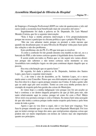 Assembleia Municipal de Oliveira do Hospital
_______________________________________________ - Página 79 -
_______________________________
____________________ - Livro de actas da Assembleia Municipal - ___________________
de Emprego e Formação Profissional (IEFP) no valor de quatrocentos e três mil
euros tendo a economia local beneficiado mais de seiscentos mil euros.”
Seguidamente foi dada a palavra ao Sr. Deputado, Dr. Luís Manuel
Mendes Correia, que fez a seguinte intervenção:
“Esta é hoje a minha primeira intervenção e fi-lo propositadamente
porque me recuso a participar na chicana política a que o próprio PS hoje fez.
Não me vou adiantar muito porque eu prometi a mim mesmo que
quando me desafiaram para vir para Oliveira do Hospital vinha para fazer parte
das soluções e não dos problemas.
Estes problemas são do PS. É o PS que tem que os resolver.
E como a confusão foi tão grande durante esta manhã eu não sei, eu e a
bancada do PSD, e não temos certezas quanto à legalidade desta Assembleia.
E assim sendo em todos os Pontos que se vão seguir nós vamos abster-
nos porque não sabemos e não temos certezas neste momento se esta
Assembleia tem condições legais ou não para continuar depois daquilo que se
passou.
Era esta a declaração que eu queria fazer.”
De seguida, foi dada a palavra ao Sr. Deputado, António dos Santos
Lopes, para fazer a seguinte intervenção:
“(…) de vinte e oito de dezembro, ao Sr. António Lopes, só o move
muito amor a este Concelho. Penso que sou efetivamente um exemplo e sei que
fica feio dize-lo e digo-o agora porque estamos nas Contas. E toda a gente sabe
que eu ando aqui por zero escudos. Tentei eu com essa minha postura dar o
exemplo de respeito pela boa gestão das coisas do Município.
Já vimos hoje e a minha indignação veio porque isto foi um assalto ao
baú e continua a ser dentro daquela perspetiva de que já falei para trás, não
tanto relativamente aqui às contas, porque tal como fiz com o Prof. Mário
Alves terei essa postura consigo e com a Câmara. Eu nunca farei uma acusação
de que não tenha a certeza porque tenho muito respeito pela honra e pelo bom
nome de toda a gente.
Agora o que eu vou dizer a segui, não o vou fazer por vingança. Vou
faze-lo porque entendo que é o meu dever como Deputado Municipal. Foi isso
que eu tentei consigo ao longo dos anos, que corrigíssemos algumas coisas que
podem não ser muito importantes em termos de valores mas são importantes
quanto aos princípios.
 