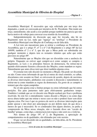 Assembleia Municipal de Oliveira do Hospital
_______________________________________________ - Página 8 -
_______________________________
____________________ - Livro de actas da Assembleia Municipal - ___________________
Assembleia Municipal. É necessário que seja solicitada por um terço dos
deputados, e pode ser convocada por iniciativa do Sr. Presidente. Não tendo um
terço, naturalmente, não acedi a esse pedido porque também me parecia que não
havia motivo de sobejo para convocar essa reunião da Assembleia.
Independentemente da discussão que aqui for travada, não há no
Regimento nem na Lei, nada que “aqueça” ou “arrefeça” o Presidente da
Assembleia Municipal com Moções de Confiança ou de falta dela.
A Lei tem um mecanismo para se retirar a confiança ao Presidente da
Assembleia, que é o artigo 5º, nº 2 e nº 3 do Regimento e o artigo 46º da Lei
169/99, também nº 2 e nº 3, que diz que a Mesa pode ser substituída em
qualquer momento e depois tem os restantes trâmites que acho que estão
previstos no artigo 49º.
Naturalmente que as Moções têm que ser discutidas com a ausência do
próprio. Enquanto eu estiver aqui cumprir-se-á como sempre se cumpriu o
Regimento, as Leis e os princípios básicos da democracia. Eu retirar-me-ei
quando efetivamente fizerem a discussão das Moções, como mandam as regras.
Naturalmente que antes disso terei que dizer também alguma coisa.
O costume tem sido discutir no momento a Moção. Ela pode ser discutida
ou não. Como estou informado de que há aí outras de sinal contrário, se calhar,
discutíamos este assunto no final, se estivessem de acordo, depois de ouvirmos
as diversas intervenções, púnhamos este assunto à discussão e naturalmente eu
retirar-me-ia como mandam as regras da democracia. Eu gosto de as cumprir e
tentarei que elas sejam cumpridas.
Eu só não queria estar a limitar porque eu estou informado que há outras
posições. Era para juntarmos tudo para efetivamente ganharmos tempo.
Também é verdade que ao vir discutir esta Moção acabará por ficar o problema
resolvido. Se este for o entendimento vamos discutir a Moção e eu como digo
nessa altura tenho que me retirar e nesse caso eu não o poderei fazer sem dizer
alguma coisa. Por isso é que eu gostava de ouvir as diversas intervenções para
poder ajuizar e não dizer por antecipação ou por defeito mais do que deva e
menos do que é necessário. Se os condenados têm alguns direitos, eu pedia a
compreensão da Mesa nessa situação, não o fazendo disso um “cavalo de
batalha” porque, como digo, a democracia tem regras e não serei eu a violá-las.
Nos termos do artigo 19º, nº 2, do Regimento, a apreciação de
comportamentos ou de qualidades, são efetuadas por voto secreto.
O que vai ser discutido são as qualidades, ou falta delas, do Sr. Presidente
da Assembleia Municipal.
 