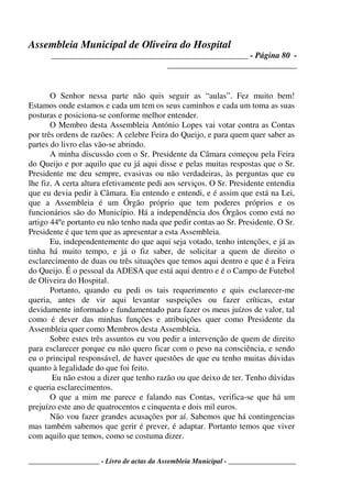 Assembleia Municipal de Oliveira do Hospital
_______________________________________________ - Página 80 -
_______________________________
____________________ - Livro de actas da Assembleia Municipal - ___________________
O Senhor nessa parte não quis seguir as “aulas”. Fez muito bem!
Estamos onde estamos e cada um tem os seus caminhos e cada um toma as suas
posturas e posiciona-se conforme melhor entender.
O Membro desta Assembleia António Lopes vai votar contra as Contas
por três ordens de razões: A celebre Feira do Queijo, e para quem quer saber as
partes do livro elas vão-se abrindo.
A minha discussão com o Sr. Presidente da Câmara começou pela Feira
do Queijo e por aquilo que eu já aqui disse e pelas muitas respostas que o Sr.
Presidente me deu sempre, evasivas ou não verdadeiras, às perguntas que eu
lhe fiz. A certa altura efetivamente pedi aos serviços. O Sr. Presidente entendia
que eu devia pedir à Câmara. Eu entendo e entendi, e é assim que está na Lei,
que a Assembleia é um Órgão próprio que tem poderes próprios e os
funcionários são do Município. Há a independência dos Órgãos como está no
artigo 44ºe portanto eu não tenho nada que pedir contas ao Sr. Presidente. O Sr.
Presidente é que tem que as apresentar a esta Assembleia.
Eu, independentemente do que aqui seja votado, tenho intenções, e já as
tinha há muito tempo, e já o fiz saber, de solicitar a quem de direito o
esclarecimento de duas ou três situações que temos aqui dentro e que é a Feira
do Queijo. É o pessoal da ADESA que está aqui dentro e é o Campo de Futebol
de Oliveira do Hospital.
Portanto, quando eu pedi os tais requerimento e quis esclarecer-me
queria, antes de vir aqui levantar suspeições ou fazer críticas, estar
devidamente informado e fundamentado para fazer os meus juízos de valor, tal
como é dever das minhas funções e atribuições quer como Presidente da
Assembleia quer como Membros desta Assembleia.
Sobre estes três assuntos eu vou pedir a intervenção de quem de direito
para esclarecer porque eu não quero ficar com o peso na consciência, e sendo
eu o principal responsável, de haver questões de que eu tenho muitas dúvidas
quanto à legalidade do que foi feito.
Eu não estou a dizer que tenho razão ou que deixo de ter. Tenho dúvidas
e queria esclarecimentos.
O que a mim me parece e falando nas Contas, verifica-se que há um
prejuízo este ano de quatrocentos e cinquenta e dois mil euros.
Não vou fazer grandes acusações por aí. Sabemos que há contingencias
mas também sabemos que gerir é prever, é adaptar. Portanto temos que viver
com aquilo que temos, como se costuma dizer.
 