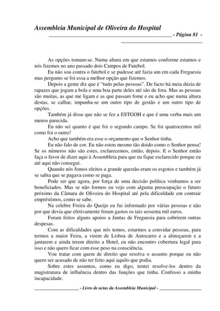 Assembleia Municipal de Oliveira do Hospital
_______________________________________________ - Página 81 -
_______________________________
____________________ - Livro de actas da Assembleia Municipal - ___________________
As opções tomam-se. Numa altura em que estamos conforme estamos e
nós fizemos no ano passado dois Campos de Futebol.
Eu não sou contra o futebol e se pudesse até fazia um em cada Freguesia
mas pergunto se foi essa a melhor opção que fizemos.
Depois a gente diz que é “tudo pelas pessoas”. De facto há meia dúzia de
rapazes que jogam a bola e uma boa parte deles até são de fora. Mas as pessoas
são muitas, as que me ligam e as que passam fome e eu acho que numa altura
destas, se calhar, impunha-se um outro tipo de gestão e um outro tipo de
opções.
Também já disse que não se fez a ESTGOH e que é uma verba mais um
menos parecida.
Eu não sei quanto é que foi o segundo campo. Se foi quatrocentos mil
como foi o outro!
Acho que também era esse o orçamento que o Senhor tinha.
Eu não falo de cor. Eu não estou mesmo tão doido como o Senhor pensa!
Se os números não são estes, esclarecemos, então, depois. E o Senhor então
faça o favor de dizer aqui à Assembleia para que eu fique esclarecido porque eu
até aqui não consegui.
Quando nós fomos eleitos a grande questão eram os esgotos e também já
se sabia que se pagava como se paga.
Pode ser que agora, por força de uma decisão política venhamos a ser
beneficiados. Mas se não formos eu vejo com alguma preocupação o futuro
próximo da Câmara de Oliveira do Hospital até pela dificuldade em contrair
empréstimos, como se sabe.
Na celebre Freira do Queijo eu fui informado por várias pessoas e não
por que devia que efetivamente foram gastos os tais sessenta mil euros.
Foram feitos alguns apoios a Juntas de Freguesia para cobrirem outras
despesas.
Com as dificuldades que nós temos, estarmos a convidar pessoas, para
termos a maior Feira, a virem de Lisboa de Autocarro e a almoçarem e a
jantarem e ainda terem direito a Hotel, eu não encontro cobertura legal para
isso e não quero ficar com esse peso na consciência.
Vou tratar com quem de direito que resolva o assunto porque eu não
quero ser acusado de não ter feito aqui aquilo que podia.
Sobre estes assuntos, como eu digo, tentei resolve-los dentro da
magistratura de influência dentro das funções que tinha. Confesso a minha
incapacidade.
 