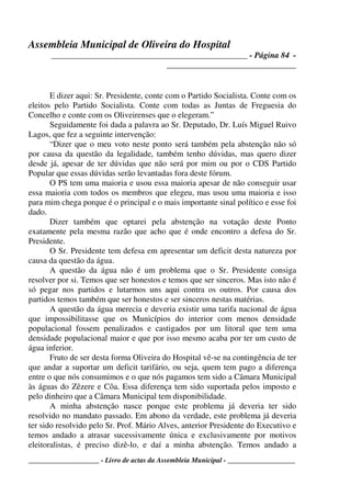 Assembleia Municipal de Oliveira do Hospital
_______________________________________________ - Página 84 -
_______________________________
____________________ - Livro de actas da Assembleia Municipal - ___________________
E dizer aqui: Sr. Presidente, conte com o Partido Socialista. Conte com os
eleitos pelo Partido Socialista. Conte com todas as Juntas de Freguesia do
Concelho e conte com os Oliveirenses que o elegeram.”
Seguidamente foi dada a palavra ao Sr. Deputado, Dr. Luís Miguel Ruivo
Lagos, que fez a seguinte intervenção:
“Dizer que o meu voto neste ponto será também pela abstenção não só
por causa da questão da legalidade, também tenho dúvidas, mas quero dizer
desde já, apesar de ter dúvidas que não será por mim ou por o CDS Partido
Popular que essas dúvidas serão levantadas fora deste fórum.
O PS tem uma maioria e usou essa maioria apesar de não conseguir usar
essa maioria com todos os membros que elegeu, mas usou uma maioria e isso
para mim chega porque é o principal e o mais importante sinal político e esse foi
dado.
Dizer também que optarei pela abstenção na votação deste Ponto
exatamente pela mesma razão que acho que é onde encontro a defesa do Sr.
Presidente.
O Sr. Presidente tem defesa em apresentar um deficit desta natureza por
causa da questão da água.
A questão da água não é um problema que o Sr. Presidente consiga
resolver por si. Temos que ser honestos e temos que ser sinceros. Mas isto não é
só pegar nos partidos e lutarmos uns aqui contra os outros. Por causa dos
partidos temos também que ser honestos e ser sinceros nestas matérias.
A questão da água merecia e deveria existir uma tarifa nacional de água
que impossibilitasse que os Municípios do interior com menos densidade
populacional fossem penalizados e castigados por um litoral que tem uma
densidade populacional maior e que por isso mesmo acaba por ter um custo de
água inferior.
Fruto de ser desta forma Oliveira do Hospital vê-se na contingência de ter
que andar a suportar um deficit tarifário, ou seja, quem tem pago a diferença
entre o que nós consumimos e o que nós pagamos tem sido a Câmara Municipal
às águas do Zêzere e Côa. Essa diferença tem sido suportada pelos imposto e
pelo dinheiro que a Câmara Municipal tem disponibilidade.
A minha abstenção nasce porque este problema já deveria ter sido
resolvido no mandato passado. Em abono da verdade, este problema já deveria
ter sido resolvido pelo Sr. Prof. Mário Alves, anterior Presidente do Executivo e
temos andado a atrasar sucessivamente única e exclusivamente por motivos
eleitoralistas, é preciso dizê-lo, e daí a minha abstenção. Temos andado a
 