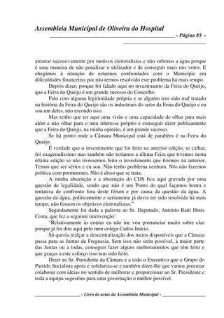 Assembleia Municipal de Oliveira do Hospital
_______________________________________________ - Página 85 -
_______________________________
____________________ - Livro de actas da Assembleia Municipal - ___________________
arrastar sucessivamente por motivos eleitoralistas e não subimos a água porque
é uma maneira de não penalizar o utilizador e de conseguir mais uns votos. E
chegámos à situação de estarmos confrontados com o Município em
dificuldades financeiras por não termos resolvido este problema há mais tempo.
Depois dizer, porque foi falado aqui no investimento da Feira do Queijo,
que a Feira do Queijo é um grande sucesso do Concelho.
Falo com alguma legitimidade própria e se alguém tem sido mal tratado
na história da Feira do Queijo são os industriais do setor da Feira do Queijo e eu
sou um deles, não escondo isso.
Mas tenho que ter aqui uma visão e uma capacidade de olhar para mais
além e não olhar para o meu interesse próprio e conseguir dizer publicamente
que a Feira do Queijo, na minha opinião, é um grande sucesso.
Se há ponto onde a Câmara Municipal está de parabéns é na Feira do
Queijo.
É verdade que o investimento que foi feito na anterior edição, se calhar,
foi exageradíssimo mas também não teríamos a última Feira que tivemos nesta
última edição se não tivéssemos feito o investimento que fizemos na anterior.
Temos que ser sérios e eu sou. Não tenho problema nenhum. Nós não fazemos
política com pormenores. Não é disso que se trata.
A minha abstenção e a abstenção do CDS fica aqui gravada por uma
questão de legalidade, sendo que não é um Ponto do qual façamos honra e
tentativa de confronto fora deste fórum e por causa da questão da água. A
questão da água, politicamente e seriamente já devia ter sido resolvida há mais
tempo, não fossem os objetivos eleitoralistas.”
Seguidamente foi dada a palavra ao Sr. Deputado, António Raúl Dinis
Costa, que fez a seguinte intervenção:
“Relativamente às contas eu não me vou pronunciar muito sobre elas
porque já foi dito aqui pelo meu colega Carlos Inácio.
Só queria realçar a descentralização dos meios disponíveis que a Câmara
passa para as Juntas de Freguesia. Sem isso não seria possível, à maior parte
das Juntas ou a todas, conseguir fazer alguns melhoramentos que têm feito e
que graças a este esforço isso tem sido feito.
Dizer ao Sr. Presidente da Câmara e a todo o Executivo que o Grupo do
Partido Socialista apoia e solidariza-se e também dizer-lhe que vamos procurar
colaborar com ideias no sentido de melhorar e proporcionar ao Sr. Presidente e
toda a equipa sugestões para uma governação o melhor possível.
 