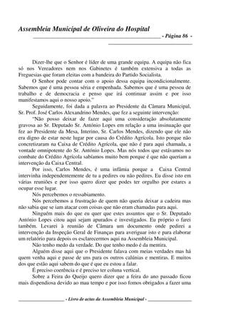 Assembleia Municipal de Oliveira do Hospital
_______________________________________________ - Página 86 -
_______________________________
____________________ - Livro de actas da Assembleia Municipal - ___________________
Dizer-lhe que o Senhor é líder de uma grande equipa. A equipa não fica
só nos Vereadores nem nos Gabinetes é também extensiva a todas as
Freguesias que foram eleitas com a bandeira do Partido Socialista.
O Senhor pode contar com o apoio dessa equipa incondicionalmente.
Sabemos que é uma pessoa séria e empenhada. Sabemos que é uma pessoa de
trabalho e de democracia e penso que irá continuar assim e por isso
manifestamos aqui o nosso apoio.”
Seguidamente, foi dada a palavra ao Presidente da Câmara Municipal,
Sr. Prof. José Carlos Alexandrino Mendes, que fez a seguinte intervenção:
“Não posso deixar de fazer aqui uma consideração absolutamente
gravosa ao Sr. Deputado Sr. António Lopes em relação a uma insinuação que
fez ao Presidente da Mesa, Interino, Sr. Carlos Mendes, dizendo que ele não
era digno de estar neste lugar por causa do Crédito Agrícola. Isto porque não
concretizaram na Caixa de Crédito Agrícola, que não é para aqui chamada, a
vontade omnipotente do Sr. António Lopes. Mas nós todos que estávamos no
combate do Crédito Agrícola sabíamos muito bem porque é que não queriam a
intervenção da Caixa Central.
Por isso, Carlos Mendes, é uma infâmia porque a Caixa Central
intervinha independentemente de tu a pedires ou não pedires. Eu disse isto em
várias reuniões e por isso quero dizer que podes ter orgulho por estares a
ocupar esse lugar.
Nós percebemos o ressabiamento.
Nós percebemos a frustração de quem não queria deixar a cadeira mas
não sabia que se iam atacar com coisas que não eram chamadas para aqui.
Ninguém mais do que eu quer que estes assuntos que o Sr. Deputado
António Lopes citou aqui sejam apurados e investigados. Eu próprio o farei
também. Levarei à reunião de Câmara um documento onde pedirei a
intervenção da Inspeção Geral de Finanças para averiguar isto e para elaborar
um relatório para depois os esclarecermos aqui na Assembleia Municipal.
Não tenho medo da verdade. Do que tenho medo é da mentira.
Alguém disse aqui que o Presidente falava com meias verdades mas há
quem venha aqui e passe de uns para os outros calúnias e mentiras. E muitos
dos que estão aqui sabem do que é que eu estou a falar.
É preciso coerência e é preciso ter coluna vertical.
Sobre a Feira do Queijo quero dizer que a feira do ano passado ficou
mais dispendiosa devido ao mau tempo e por isso fomos obrigados a fazer uma
 