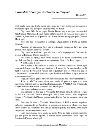 Assembleia Municipal de Oliveira do Hospital
_______________________________________________ - Página 87 -
_______________________________
____________________ - Livro de actas da Assembleia Municipal - ___________________
contratação para uma tenda maior que custou nove mil euros para metermos o
artesanato e por isso a despesa daquela Feira foi maior.
Digo mais. Não foram pagos Hotéis. Foram pagos almoços mas não foi
pela Câmara Municipal. Foram pagos jantares onde o Sr. António Lopes esteve
também a jantar com essas pessoas de Lisboa e não foram pagos pela Câmara
Municipal.
Este ano não oferecemos o almoço. Organizámos a Feira de forma
diferente.
Andámos alguns anos a fazer um investimento para agora fazermos uma
grande Feira aqui no centro da cidade.
Digo mais, o António Lopes não tem coerência porque ele fartou-se de
elogiar as Feiras do Queijo anteriores.
Esta Feira do Queijo teve muito sucesso e ele ficou incomodado com
esta Feira do Queijo e com o nosso sucesso como disse o Dr. Luís Lagos.
A política não é isto!
Ainda sobre a incoerência e sobre os relvados sintéticos: Estão aqui
pessoas de Lagares da Beira que ouviram o discurso do Sr. António Lopes. O
Senhor António Lopes disse: “quero dar os parabéns aos Sr. Presidente que se
comprometeu com esta infraestrutura e por isso fez muito bem porque honrou o
seu compromisso”.
Hoje, disse aqui que os relvados sintéticos afinal não se deviam ter feito.
Sobre a ADESA quero dizer que ainda há pouco tempo teve uma
inspeção e por isso não vai haver problema nenhum. A ADESA está organizada
com Oliveira do Hospital e com mais seis Municípios.
Não tenho nada que me envergonhe.
Esta semana foi dito que o Presidente da Câmara tinha ficado em Hotéis
de Luxo à custa da Câmara Municipal. Isto é uma calúnia. Uma vergonha
porque o Presidente da Câmara quando vai a Lisboa fica na sua casa com a sua
filha.
Este ano foi com o Vereador Nuno Ribeiro à BTL e no dia seguinte
tínhamos uma reunião no Sporting e a minha casa estava em obras e por isso
fomos dormir ao Hotel Íbis. Foi a única despesa que até hoje tenho. Penso que
os quartos custaram quarenta euros.
Digo mais. Nunca meti ajudas de custo. Nem eu nem nenhum elemento
que faz parte da minha equipa. E muitas vezes almoçamos todos aqui na
Cantina da Câmara Municipal.
 
