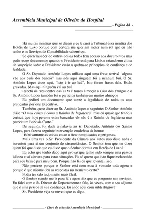 Assembleia Municipal de Oliveira do Hospital
_______________________________________________ - Página 88 -
_______________________________
____________________ - Livro de actas da Assembleia Municipal - ___________________
Há muitas mentiras que se dizem e eu levarei a Tribunal essa mentira dos
Hotéis de Luxo porque com certeza me queriam meter num rol que eu não
tenho e os Serviços de Contabilidade sabem isso.
Se querem saber de outras coisas todos têm acesso aos documentos mas
pedir esses documentos quando o Presidente está para Lisboa criando um clima
de suspeição sobre o Presidente estão a quebra-se princípios de confiança e de
lealdade.
O Sr. Deputado António Lopes utilizou aqui uma frase terrível “alguns
vão aos baús dos bancos” mas nós aqui ninguém foi a nenhum baú. O Sr.
António Lopes disse aqui, “isto é ir ao baú”. Isto foram frases dele. Estão
gravadas. Mas aqui ninguém vai ao baú.
Recebi os Presidentes das CIM e fomos almoçar à Casa dos Frangos e o
Sr. António Lopes também foi e participa também em muitos almoços.
Eu pedirei um documento que ateste a legalidade de todos os atos
praticados por este Executivo.
Também quero dizer ao Sr. António Lopes o seguinte: O Senhor António
disse “O meu cargo é como a Rainha de Inglaterra” mas eu quase que tenho a
certeza que hoje perante estas bancadas ele não é a Rainha de Inglaterra mas
parece um Bobo da Corte.”
De seguida, foi dada a palavra ao Sr. Deputado, António dos Santos
Lopes, para fazer a seguinte intervenção em defesa da honra:
“Efetivamente as coisas então a ficar complicadas e perigosas.
Mais uma vez o Sr. Presidente da Câmara aos autos não disse nada e
inventou para aí um conjunto de circunstâncias. O Senhor tem que me dizer
quem foi que disse que eu disse que o Senhor dormia em Hotéis de Luxo?
Eu acho que tenho dado aqui provas que tenho sido sempre uma pessoa
idónea e só alertava para estas situações. Eu só quero que isto fique esclarecido
para seu bem e para meu bem. Porque não fui eu que levantei isso.
Não percebo porque o Senhor está com essa à vontade toda agora e
porque é que não me deu as respostas no momento certo?
Podia ter sido tudo muito mais fácil.
O Senhor mando-me ir para lá e agora diz que eu pergunto nos serviços.
Eu falei com o Sr. Diretor de Departamento e falo, às vezes, com o seu adjunto
que é uma pessoa da sua confiança. Eu ando aqui com subterfúgios?
Sr. Presidente veja se ouve o que eu digo.
 