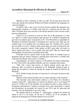 Assembleia Municipal de Oliveira do Hospital
_______________________________________________ - Página 89 -
_______________________________
____________________ - Livro de actas da Assembleia Municipal - ___________________
Quando ei disse “meteram as mãos no baú”. Eu já aqui disse hoje três
vezes que metade da Comissão Política do Partido Socialista está empregue aí,
o que me indigna.
O Senhor sabe o que é que me disse há dias quando lhe perguntei por
determinadas situações e o Senhor sabe qual foi a resposta que me deu, não
sabe? O Senhor disse que estavam cá da mesma maneira como estavam outras
pessoas antigamente.
Vamos lá ver se pomos as coisa no sítio. Eu só lhe perguntei a si uma
vez: Qual é o critério para entrarem aqui pessoas? E o Senhor respondeu-me
que não era nenhum anjo. E perguntei ao Sr. Vice-Presidente na qualidade de
Presidente do Partido Socialista e respondeu-me a mesma coisa. Que não era
nenhum anjo. E eu também não sou nenhum anjo. Se o Senhor está a querer
que eu ponha aí a lista, o Senhor ainda agora falou em cento de dezasseis mas
são cento e quarenta e quatro. Estão quinze na BLC, para onde vão todos os
meses quinze mil euros e eu sei muito bem para quê? Não me tentem aqui
amesquinhar. Eu não preciso da política para nada.
O Senhor está aí a querer meter os pés pelas mãos. A verdade é que eu
perguntei aqui por muitas situações e pedi-lhe para concretizar e o Senhor não
concretizou nenhuma. Essa é que é a verdade.”
Seguidamente, foi dada a palavra ao Presidente da Câmara Municipal,
Sr. Prof. José Carlos Alexandrino Mendes, que fez a seguinte intervenção:
“Não vale a pena uma pessoa se chatear porque temos que dar a
diferença. Mas eu gostava de perguntar ao Sr. Deputado António Lopes se
algum dia me pediu as contas do relvado do campo de futebol de Oliveira do
Hospital?
O Sr. António Lopes não quer ser anjo mas às vezes quer me parecer que
tem umas asas.
Poderia contar muitas histórias mas no tempo oportuno serão contadas.”
Não havendo mais intervenções relativas a este Ponto, foi colocado à
votação o Ponto IV - Apreciação, nos termos da alínea l), do nº 2, do artigo 25º
da Lei nº 75/2013, de 12 de setembro, do inventário de todos os bens, direitos e
obrigações patrimoniais e respetiva avaliação, bem como apreciação e votação
dos documentos de prestação de contas do ano 2013, que foi aprovado por
maioria, com seis abstenções e um voto contra.
De seguida entrou-se no Ponto V - Apreciação e votação, nos termos da
alínea l), do nº 2, do artigo 25º da Lei nº 75/2013, de 12 de setembro, da
proposta de aplicação do resultado líquido do ano de 2013.
 