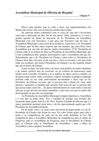 Assembleia Municipal de Oliveira do Hospital
_______________________________________________ - Página 9 -
_______________________________
____________________ - Livro de actas da Assembleia Municipal - ___________________
Põe-se uma questão, que eu volto a dizer, que regimentalmente esta
Moção não existe e por isso eu fazia já a minha intervenção.
Eu sinto-me muito confortável com os cerca de sete mil e novecentos
votos que o eleitorado me deu. Foi há seis meses. Aliás, lamenta-se, e é essa a
grande questão de fundo da discussão do Sr. Presidente da Assembleia
Municipal com este Executivo, é que para este Executivo não há Leis. A
Assembleia Municipal é uma caixa-de-ressonância, como disse o Sr. Presidente
da Câmara aqui há dias numa resposta que me mandou, que para fazer cinco
Assembleias por ano não são preciso muitos funcionários. O Sr. Presidente da
Câmara acha-se no direito de dizer ao Presidente da Assembleia Municipal, que
é uma competência dele, quantos funcionários é que a Assembleia tem que ter.
Naturalmente que o Sr. Presidente da Câmara, como todos os Presidentes de
Câmara deste país, são para aí uns noventa e cinco ou noventa e oito por cento
onde isso acontece, são eleitos Presidentes de Câmara e no dia seguinte acham
que são os donos da Câmara.
Como eu digo, nós hoje temos, de facto, uma política de muitos beijinhos
e de muitos sorrisos mas no essencial, ou na essência da democracia, nada
mudou neste Concelho. Continua a ser a política do quero, posso e mando e ai
de quem esteja contra. Aliás, assistimos a alguns exemplos na própria campanha
eleitoral onde eu me senti relativamente incomodado e disse logo ao Sr.
Presidente da Câmara, na hora, que as pessoas têm o direito de votar onde
querem e apoiarem os partidos que querem. Esta coisa de que as pessoas têm
que pensar todas como nós… Eu penso diferentemente de vocês todos e não tem
sido por aí que nós não nos temos entendido, e não é por isso que eu tenho sido
desrespeitado ou que não sou respeitado.
Ao Presidente da Assembleia Municipal compete dignificar a Assembleia
e é isso que eu tenho feito. Tive o cuidado de arranjar este livrinho que
incomoda muita gente. Está lá o Sr. Prof. António Cândido de Oliveira que é a
maior autoridade nacional nesta área, e ele diz rigorosamente aquilo que o Sr.
Presidente da Assembleia defende.
Eu fui pedir votos e os meus votos não foram de papel pardo e os do Sr.
Presidente da Câmara não foram de ouro. Os votos foram iguais para toda a
gente e as competências de cada um de nós estão definidas na Lei. Há
competências para a Assembleia Municipal, há competências para as Juntas de
Freguesia, para as Assembleias de Freguesia, para os Presidentes de Câmara
para as Câmaras para os Presidentes da Assembleia e para a Mesa da
Assembleia e para a própria Assembleia.
 