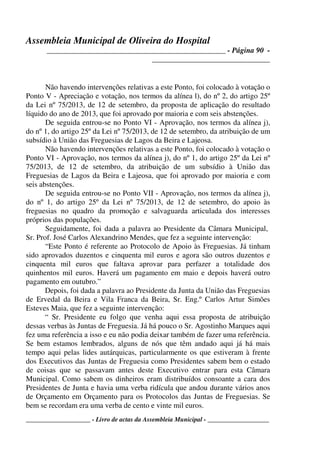 Assembleia Municipal de Oliveira do Hospital
_______________________________________________ - Página 90 -
_______________________________
____________________ - Livro de actas da Assembleia Municipal - ___________________
Não havendo intervenções relativas a este Ponto, foi colocado à votação o
Ponto V - Apreciação e votação, nos termos da alínea l), do nº 2, do artigo 25º
da Lei nº 75/2013, de 12 de setembro, da proposta de aplicação do resultado
líquido do ano de 2013, que foi aprovado por maioria e com seis abstenções.
De seguida entrou-se no Ponto VI - Aprovação, nos termos da alínea j),
do nº 1, do artigo 25º da Lei nº 75/2013, de 12 de setembro, da atribuição de um
subsídio à União das Freguesias de Lagos da Beira e Lajeosa.
Não havendo intervenções relativas a este Ponto, foi colocado à votação o
Ponto VI - Aprovação, nos termos da alínea j), do nº 1, do artigo 25º da Lei nº
75/2013, de 12 de setembro, da atribuição de um subsídio à União das
Freguesias de Lagos da Beira e Lajeosa, que foi aprovado por maioria e com
seis abstenções.
De seguida entrou-se no Ponto VII - Aprovação, nos termos da alínea j),
do nº 1, do artigo 25º da Lei nº 75/2013, de 12 de setembro, do apoio às
freguesias no quadro da promoção e salvaguarda articulada dos interesses
próprios das populações.
Seguidamente, foi dada a palavra ao Presidente da Câmara Municipal,
Sr. Prof. José Carlos Alexandrino Mendes, que fez a seguinte intervenção:
“Este Ponto é referente ao Protocolo de Apoio às Freguesias. Já tinham
sido aprovados duzentos e cinquenta mil euros e agora são outros duzentos e
cinquenta mil euros que faltava aprovar para perfazer a totalidade dos
quinhentos mil euros. Haverá um pagamento em maio e depois haverá outro
pagamento em outubro.”
Depois, foi dada a palavra ao Presidente da Junta da União das Freguesias
de Ervedal da Beira e Vila Franca da Beira, Sr. Eng.º Carlos Artur Simões
Esteves Maia, que fez a seguinte intervenção:
“ Sr. Presidente eu folgo que venha aqui essa proposta de atribuição
dessas verbas às Juntas de Freguesia. Já há pouco o Sr. Agostinho Marques aqui
fez uma referência a isso e eu não podia deixar também de fazer uma referência.
Se bem estamos lembrados, alguns de nós que têm andado aqui já há mais
tempo aqui pelas lides autárquicas, particularmente os que estiveram à frente
dos Executivos das Juntas de Freguesia como Presidentes sabem bem o estado
de coisas que se passavam antes deste Executivo entrar para esta Câmara
Municipal. Como sabem os dinheiros eram distribuídos consoante a cara dos
Presidentes de Junta e havia uma verba ridícula que andou durante vários anos
de Orçamento em Orçamento para os Protocolos das Juntas de Freguesias. Se
bem se recordam era uma verba de cento e vinte mil euros.
 