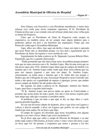 Assembleia Municipal de Oliveira do Hospital
_______________________________________________ - Página 91 -
_______________________________
____________________ - Livro de actas da Assembleia Municipal - ___________________
Esta Câmara, este Executivo e este Presidente entenderam, e muito bem,
reforçar essa verba para níveis realmente superiores. O Sr. Presidente da
Câmara já disse que a sua vontade seria até reforçar ainda mais estas verbas para
as Juntas de Freguesia.
Claro que os Presidentes de Junta de Freguesia estão sempre na
expectativa, eu também estou, de ter sempre mais algum dinheiro para o
podermos aplicar em prol e em benefício das populações. Folgo que este
Protocolo venha aqui à Assembleia Municipal.
Aqui, olhos nos olhos, faço aqui um desfio e lanço um repto à oposição
que neste Ponto não se abstenham porque vos fica mal e seguramente que os
Presidentes de Junta vão registar o vosso sentido de voto.
Seguidamente foi dada a palavra ao Sr. Deputado, Luciano Ribeiro Dinis
Figueiredo, que fez a seguinte intervenção:
“Tinha prometido que não falava hoje nesta Assembleia porque primeiro
teria que ter uma conversa com o Sr. António Lopes. Mas há uma coisa que eu
não posso aqui calar. O Sr. António Lopes falou aqui de campos de futebol e eu
lamento que o Sr. António Lopes tenha vindo aqui dizer nesta tribuna que era
para uns rapazes jogarem e que nem são daqui. Sr. António Lopes,
sinceramente, eu tenho pena e lamento que o Sr. tenha dito isto porque o
Senhor que até é Dirigente de uma Associação Desportiva neste Concelho não
tenha e não queira ver a quantidade de rapazes e raparigas, jovens, que andam
nesses campos de futebol. Eu não podia calar isto.”
De seguida, foi dada a palavra ao Sr. Deputado, António dos Santos
Lopes, para fazer a seguinte intervenção:
“O Sr. António Lopes tem provas dadas no apoio às Coletividades e
portanto não aceita lições de toda a gente. Isto não é com menos respeito pelo
meu amigo que sabe que o respeito e considero muito.
O problema é que em tudo o que aqui se diz, eu digo alhos e vocês
querem perceber bugalhos.
Eu sou um fervoroso adepto do desporto, disse o que disse em Lagares e
voltava a dize-lo amanhã, e disse em Lagares que prefiro ver um campo de
futebol que uma cadeia. Eu sei bem o que digo.
O campo de Lagares foi discutido aqui nesta Assembleia com alguma
oposição e eu votei a favor. Onde é que está a incoerência?
Eu já disse aqui que sobre o campo de Oliveira do Hospital, e eu não
tenho nada contra o Oliveirense, já lá pus cento e vinte e cinco mil euros, o que
eu disse aqui foi: Se perante a conjuntura que temos e perante a Lei dos
 