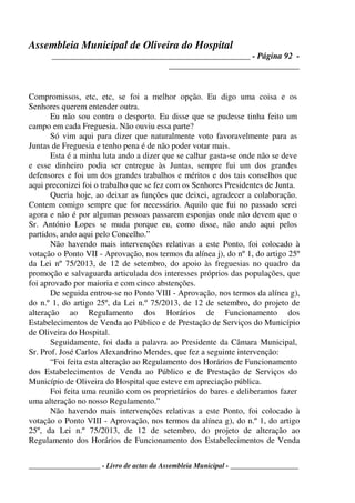 Assembleia Municipal de Oliveira do Hospital
_______________________________________________ - Página 92 -
_______________________________
____________________ - Livro de actas da Assembleia Municipal - ___________________
Compromissos, etc, etc, se foi a melhor opção. Eu digo uma coisa e os
Senhores querem entender outra.
Eu não sou contra o desporto. Eu disse que se pudesse tinha feito um
campo em cada Freguesia. Não ouviu essa parte?
Só vim aqui para dizer que naturalmente voto favoravelmente para as
Juntas de Freguesia e tenho pena é de não poder votar mais.
Esta é a minha luta ando a dizer que se calhar gasta-se onde não se deve
e esse dinheiro podia ser entregue às Juntas, sempre fui um dos grandes
defensores e foi um dos grandes trabalhos e méritos e dos tais conselhos que
aqui preconizei foi o trabalho que se fez com os Senhores Presidentes de Junta.
Queria hoje, ao deixar as funções que deixei, agradecer a colaboração.
Contem comigo sempre que for necessário. Aquilo que fui no passado serei
agora e não é por algumas pessoas passarem esponjas onde não devem que o
Sr. António Lopes se muda porque eu, como disse, não ando aqui pelos
partidos, ando aqui pelo Concelho.”
Não havendo mais intervenções relativas a este Ponto, foi colocado à
votação o Ponto VII - Aprovação, nos termos da alínea j), do nº 1, do artigo 25º
da Lei nº 75/2013, de 12 de setembro, do apoio às freguesias no quadro da
promoção e salvaguarda articulada dos interesses próprios das populações, que
foi aprovado por maioria e com cinco abstenções.
De seguida entrou-se no Ponto VIII - Aprovação, nos termos da alínea g),
do n.º 1, do artigo 25º, da Lei n.º 75/2013, de 12 de setembro, do projeto de
alteração ao Regulamento dos Horários de Funcionamento dos
Estabelecimentos de Venda ao Público e de Prestação de Serviços do Município
de Oliveira do Hospital.
Seguidamente, foi dada a palavra ao Presidente da Câmara Municipal,
Sr. Prof. José Carlos Alexandrino Mendes, que fez a seguinte intervenção:
“Foi feita esta alteração ao Regulamento dos Horários de Funcionamento
dos Estabelecimentos de Venda ao Público e de Prestação de Serviços do
Município de Oliveira do Hospital que esteve em apreciação pública.
Foi feita uma reunião com os proprietários do bares e deliberamos fazer
uma alteração no nosso Regulamento.”
Não havendo mais intervenções relativas a este Ponto, foi colocado à
votação o Ponto VIII - Aprovação, nos termos da alínea g), do n.º 1, do artigo
25º, da Lei n.º 75/2013, de 12 de setembro, do projeto de alteração ao
Regulamento dos Horários de Funcionamento dos Estabelecimentos de Venda
 