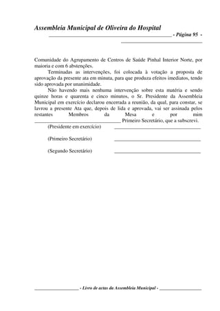 Assembleia Municipal de Oliveira do Hospital
_______________________________________________ - Página 95 -
_______________________________
____________________ - Livro de actas da Assembleia Municipal - ___________________
Comunidade do Agrupamento de Centros de Saúde Pinhal Interior Norte, por
maioria e com 6 abstenções.
Terminadas as intervenções, foi colocada à votação a proposta de
aprovação da presente ata em minuta, para que produza efeitos imediatos, tendo
sido aprovada por unanimidade.
Não havendo mais nenhuma intervenção sobre esta matéria e sendo
quinze horas e quarenta e cinco minutos, o Sr. Presidente da Assembleia
Municipal em exercício declarou encerrada a reunião, da qual, para constar, se
lavrou a presente Ata que, depois de lida e aprovada, vai ser assinada pelos
restantes Membros da Mesa e por mim
_________________________________ Primeiro Secretário, que a subscrevi.
(Presidente em exercício) _________________________________
(Primeiro Secretário) _________________________________
(Segundo Secretário) _________________________________
 