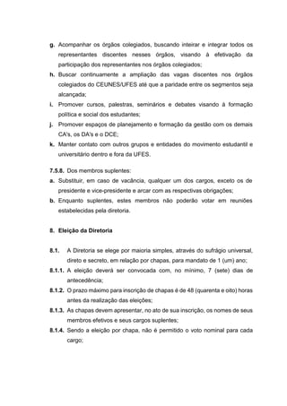 g. Acompanhar os órgãos colegiados, buscando inteirar e integrar todos os
representantes discentes nesses órgãos, visando à efetivação da
participação dos representantes nos órgãos colegiados;
h. Buscar continuamente a ampliação das vagas discentes nos órgãos
colegiados do CEUNES/UFES até que a paridade entre os segmentos seja
alcançada;
i. Promover cursos, palestras, seminários e debates visando à formação
política e social dos estudantes;
j. Promover espaços de planejamento e formação da gestão com os demais
CA's, os DA's e o DCE;
k. Manter contato com outros grupos e entidades do movimento estudantil e
universitário dentro e fora da UFES.
7.5.8. Dos membros suplentes:
a. Substituir, em caso de vacância, qualquer um dos cargos, exceto os de
presidente e vice-presidente e arcar com as respectivas obrigações;
b. Enquanto suplentes, estes membros não poderão votar em reuniões
estabelecidas pela diretoria.
8. Eleição da Diretoria
8.1. A Diretoria se elege por maioria simples, através do sufrágio universal,
direto e secreto, em relação por chapas, para mandato de 1 (um) ano;
8.1.1. A eleição deverá ser convocada com, no mínimo, 7 (sete) dias de
antecedência;
8.1.2. O prazo máximo para inscrição de chapas é de 48 (quarenta e oito) horas
antes da realização das eleições;
8.1.3. As chapas devem apresentar, no ato de sua inscrição, os nomes de seus
membros efetivos e seus cargos suplentes;
8.1.4. Sendo a eleição por chapa, não é permitido o voto nominal para cada
cargo;
 
