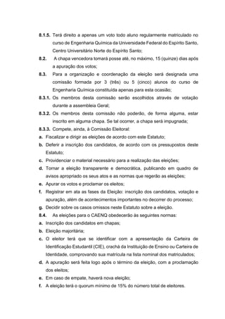 8.1.5. Terá direito a apenas um voto todo aluno regularmente matriculado no
curso de Engenharia Química da Universidade Federal do Espírito Santo,
Centro Universitário Norte do Espírito Santo;
8.2. A chapa vencedora tomará posse até, no máximo, 15 (quinze) dias após
a apuração dos votos;
8.3. Para a organização e coordenação da eleição será designada uma
comissão formada por 3 (três) ou 5 (cinco) alunos do curso de
Engenharia Química constituída apenas para esta ocasião;
8.3.1. Os membros desta comissão serão escolhidos através de votação
durante a assembleia Geral;
8.3.2. Os membros desta comissão não poderão, de forma alguma, estar
inscrito em alguma chapa. Se tal ocorrer, a chapa será impugnada;
8.3.3. Compete, ainda, à Comissão Eleitoral:
a. Fiscalizar e dirigir as eleições de acordo com este Estatuto;
b. Deferir a inscrição dos candidatos, de acordo com os pressupostos deste
Estatuto;
c. Providenciar o material necessário para a realização das eleições;
d. Tornar a eleição transparente e democrática, publicando em quadro de
avisos apropriado os seus atos e as normas que regerão as eleições;
e. Apurar os votos e proclamar os eleitos;
f. Registrar em ata as fases da Eleição: inscrição dos candidatos, votação e
apuração, além de acontecimentos importantes no decorrer do processo;
g. Decidir sobre os casos omissos neste Estatuto sobre a eleição.
8.4. As eleições para o CAENQ obedecerão às seguintes normas:
a. Inscrição dos candidatos em chapas;
b. Eleição majoritária;
c. O eleitor terá que se identificar com a apresentação da Carteira de
Identificação Estudantil (CIE), crachá da Instituição de Ensino ou Carteira de
Identidade, comprovando sua matrícula na lista nominal dos matriculados;
d. A apuração será feita logo após o término da eleição, com a proclamação
dos eleitos;
e. Em caso de empate, haverá nova eleição;
f. A eleição terá o quorum mínimo de 15% do número total de eleitores.
 