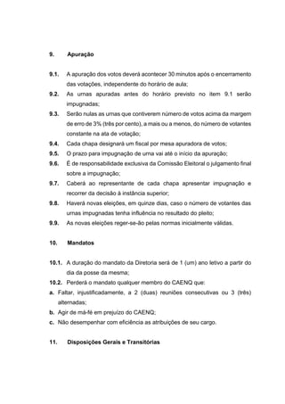9. Apuração
9.1. A apuração dos votos deverá acontecer 30 minutos após o encerramento
das votações, independente do horário de aula;
9.2. As urnas apuradas antes do horário previsto no item 9.1 serão
impugnadas;
9.3. Serão nulas as urnas que contiverem número de votos acima da margem
de erro de 3% (três por cento), a mais ou a menos, do número de votantes
constante na ata de votação;
9.4. Cada chapa designará um fiscal por mesa apuradora de votos;
9.5. O prazo para impugnação de urna vai até o início da apuração;
9.6. É de responsabilidade exclusiva da Comissão Eleitoral o julgamento final
sobre a impugnação;
9.7. Caberá ao representante de cada chapa apresentar impugnação e
recorrer da decisão à instância superior;
9.8. Haverá novas eleições, em quinze dias, caso o número de votantes das
urnas impugnadas tenha influência no resultado do pleito;
9.9. As novas eleições reger-se-ão pelas normas inicialmente válidas.
10. Mandatos
10.1. A duração do mandato da Diretoria será de 1 (um) ano letivo a partir do
dia da posse da mesma;
10.2. Perderá o mandato qualquer membro do CAENQ que:
a. Faltar, injustificadamente, a 2 (duas) reuniões consecutivas ou 3 (três)
alternadas;
b. Agir de má-fé em prejuízo do CAENQ;
c. Não desempenhar com eficiência as atribuições de seu cargo.
11. Disposições Gerais e Transitórias
 