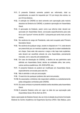 11.1. O presente Estatuto somente poderá ser reformado, total ou
parcialmente, se assim for requerido por 1/3 (um terço) dos sócios, ou
por 2/3 da diretoria;
11.2. A extinção do CAENQ se dará somente com aprovação pela maioria
absoluta da Diretoria do CAENQ, e posterior aprovação em Assembleia
Geral;
11.3. A aprovação do Estatuto, assim como sua reforma total, deverá ser
aprovada em Assembleia Geral, convocada especificamente para este
fim e com "quorum" mínimo de 50% 1 (cinquenta por cento mais um) dos
sócios;
11.4. Na vacância do cargo de Presidente, este será ocupado pelo Primeiro
Secretário Geral;
11.5. Na vacância de qualquer cargo, exceto no disposto em 11.4, este deverá
ser preenchido por um membro suplente, segundo a ordem estabelecida
em chapa. Caso este não assuma o cargo e não haja mais suplentes,
este deverá ser escolhido através de uma Assembleia, previamente
marcada, com o assunto pré-estabelecido.
11.6. Em caso de dissolução do CAENQ, o destino de seu patrimônio será
definido em Assembleia Geral, dentre as entidades afins, tais como,
outros centros acadêmicos, DA, DCE/UFES, etc.;
11.7. O presente Estatuto só poderá ser modificado em Assembleia Geral,
especialmente convocada para este fim;
11.8. Não é admitido o voto por procuração;
11.9. O exercício de quaisquer poderes não será remunerado;
11.10. Os associados e diretores não respondem solidária ou subsidiariamente
pelas obrigações contraídas pelo CAENQ;
11.11. Os casos omissos no presente estatuto serão decididos pela Assembleia
Geral;
11.12. O presente Estatuto entra em vigor na data de sua aprovação pela
Assembleia Geral, 09 de Abril de 2014.
Após a aprovação do Estatuto Social, deu-se início à eleição da primeira Comissão
Eleitoral do Centro Acadêmico de Engenharia Química UFES- São Mateus, para
 