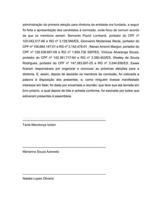 administração da primeira eleição para diretoria da entidade ora fundada, a seguir
foi feita a apresentação dos candidatos à comissão, onde ficou de comum acordo
de que os membros seriam: Bernardo Pizzol Lombardi, portador do CPF nº
102.042.417-66 e RG nº 3.128.566/ES, Gionvanni Modenese Recla, portador do
CPF nº 156.684.147-01 e RG nº 3.142.478-01 , Renan Amorin Margon, portador do
CPF nº 126.538.687-09 e RG nº 1.854.736 SSP/ES, Vinicius Alvarenga Souza,
portador do CPF nº 142.381.717-64 e RG nº 3.380.453/ES, Wesley de Souza
Rodrigues, portador do CPF nº 147.383.697-25 e RG nº 3.244.936/ES. Esses
ficaram responsáveis por organizar e convocar as próximas eleições para a
diretoria. E, assim, depois de decidido os membros da comissão, foi colocada a
palavra à disposição dos presentes; e, como ninguém tivesse manifestado
interesse em falar; foi dada por encerrada a reunião; que teve sua ata lavrada em
livro próprio, a qual depois de lida e achada conforme, foi assinada por todos que
estiveram presentes à assembleia.
_______________________________________________
Tainá Mendonça Izoton
_______________________________________________
Marianna Souza Azevedo
_______________________________________________
Natalia Lopes Oliveira
 