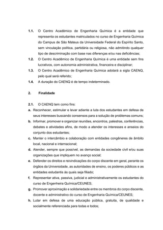 1.1. O Centro Acadêmico de Engenharia Química é a entidade que
representa os estudantes matriculados no curso de Engenharia Química
do Campus de São Mateus da Universidade Federal do Espírito Santo,
sem vinculação política, partidária ou religiosa, não admitindo qualquer
tipo de descriminação com base nas diferenças e/ou nas deficiências;
1.2. O Centro Acadêmico de Engenharia Química é uma entidade sem fins
lucrativos, com autonomia administrativa, financeira e disciplinar;
1.3. O Centro Acadêmico de Engenharia Química adotará a sigla CAENQ,
pelo qual será referido;
1.4. A duração do CAENQ é de tempo indeterminado.
2. Finalidade
2.1. O CAENQ tem como fins:
a. Reconhecer, estimular e levar adiante a luta dos estudantes em defesa de
seus interesses buscando consensos para a solução de problemas comuns;
b. Informar, promover e organizar reuniões, encontros, palestras, conferências,
debates e atividades afins, de modo a atender os interesses e anseios do
conjunto dos estudantes;
c. Manter o intercâmbio e colaboração com entidades congêneres de âmbito
local, nacional e internacional;
d. Atender, sempre que possível, as demandas da sociedade civil e/ou suas
organizações que impliquem no avanço social;
e. Defender os direitos e reivindicações do corpo discente em geral, perante os
órgãos da Universidade, as autoridades de ensino, os poderes públicos e as
entidades estudantis às quais seja filiado;
f. Representar ativa, passiva, judicial e administrativamente os estudantes do
curso de Engenheira Química/CEUNES;
g. Promover aproximação e solidariedade entre os membros do corpo discente,
docente e administrativo do curso de Engenharia Química/CEUNES;
h. Lutar em defesa de uma educação pública, gratuita, de qualidade e
socialmente referenciada para todas e todos;
 