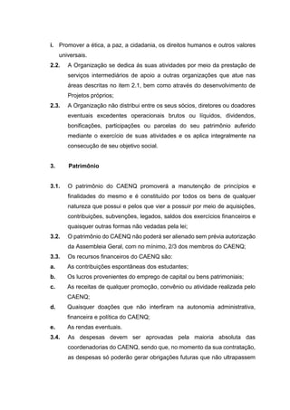 i. Promover a ética, a paz, a cidadania, os direitos humanos e outros valores
universais.
2.2. A Organização se dedica ás suas atividades por meio da prestação de
serviços intermediários de apoio a outras organizações que atue nas
áreas descritas no item 2.1, bem como através do desenvolvimento de
Projetos próprios;
2.3. A Organização não distribui entre os seus sócios, diretores ou doadores
eventuais excedentes operacionais brutos ou líquidos, dividendos,
bonificações, participações ou parcelas do seu patrimônio auferido
mediante o exercício de suas atividades e os aplica integralmente na
consecução de seu objetivo social.
3. Patrimônio
3.1. O patrimônio do CAENQ promoverá a manutenção de princípios e
finalidades do mesmo e é constituído por todos os bens de qualquer
natureza que possui e pelos que vier a possuir por meio de aquisições,
contribuições, subvenções, legados, saldos dos exercícios financeiros e
quaisquer outras formas não vedadas pela lei;
3.2. O patrimônio do CAENQ não poderá ser alienado sem prévia autorização
da Assembleia Geral, com no mínimo, 2/3 dos membros do CAENQ;
3.3. Os recursos financeiros do CAENQ são:
a. As contribuições espontâneas dos estudantes;
b. Os lucros provenientes do emprego de capital ou bens patrimoniais;
c. As receitas de qualquer promoção, convênio ou atividade realizada pelo
CAENQ;
d. Quaisquer doações que não interfiram na autonomia administrativa,
financeira e política do CAENQ;
e. As rendas eventuais.
3.4. As despesas devem ser aprovadas pela maioria absoluta das
coordenadorias do CAENQ, sendo que, no momento da sua contratação,
as despesas só poderão gerar obrigações futuras que não ultrapassem
 