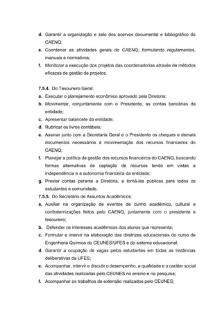 d. Garantir a organização e zelo dos acervos documental e bibliográfico do
CAENQ;
e. Coordenar as atividades gerais do CAENQ, formulando regulamentos,
manuais e normativos;
f. Monitorar a execução dos projetos das coordenadorias através de métodos
eficazes de gestão de projetos.
7.5.4. Do Tesoureiro Geral:
a. Executar o planejamento econômico aprovado pela Diretoria;
b. Movimentar, conjuntamente com o Presidente, as contas bancárias da
entidade;
c. Apresentar balancete da entidade;
d. Rubricar os livros contábeis;
e. Assinar junto com a Secretaria Geral e o Presidente os cheques e demais
documentos necessários à movimentação dos recursos financeiros do
CAENQ;
f. Planejar a política de gestão dos recursos financeiros do CAENQ, buscando
formas alternativas de captação de recursos tendo em vistas a
independência e a autonomia financeira da entidade;
g. Prestar contas perante a Diretoria, e torná-las públicas para todos os
estudantes e comunidade.
7.5.5. Do Secretário de Assuntos Acadêmicos:
a. Auxiliar na organização de eventos de cunho acadêmico, cultural e
confraternizações feitos pelo CAENQ, juntamente com o presidente e
tesoureiro;
b. Defender os interesses acadêmicos dos alunos que representa;
c. Formular e intervir na elaboração das diretrizes educacionais do curso de
Engenharia Química do CEUNES/UFES e do sistema educacional;
d. Garantir a ocupação de vagas pelos estudantes em todas as instâncias
deliberativas da UFES;
e. Acompanhar, intervir e discutir o desempenho, a qualidade e o caráter social
das atividades realizadas pelo CEUNES no ensino e na pesquisa;
f. Acompanhar os trabalhos de extensão realizados pelo CEUNES;
 