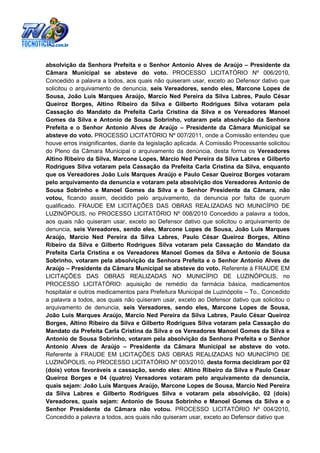 absolvição da Senhora Prefeita e o Senhor Antonio Alves de Araújo – Presidente da
Câmara Municipal se absteve do voto. PROCESSO LICITATÓRIO Nº 006/2010,
Concedido a palavra a todos, aos quais não quiseram usar, exceto ao Defensor dativo que
solicitou o arquivamento de denuncia, seis Vereadores, sendo eles, Marcone Lopes de
Sousa, João Luis Marques Araújo, Marcio Ned Pereira da Silva Labres, Paulo César
Queiroz Borges, Altino Ribeiro da Silva e Gilberto Rodrigues Silva votaram pela
Cassação do Mandato da Prefeita Carla Cristina da Silva e os Vereadores Manoel
Gomes da Silva e Antonio de Sousa Sobrinho, votaram pela absolvição da Senhora
Prefeita e o Senhor Antonio Alves de Araújo – Presidente da Câmara Municipal se
absteve do voto. PROCESSO LICITATÓRIO Nº 007/2011, onde a Comissão entendeu que
houve erros insignificantes, diante da legislação aplicada. A Comissão Processante solicitou
do Pleno da Câmara Municipal o arquivamento da denúncia, desta forma os Vereadores
Altino Ribeiro da Silva, Marcone Lopes, Márcio Ned Pereira da Silva Labres e Gilberto
Rodrigues Silva votaram pela Cassação da Prefeita Carla Cristina da Silva, enquanto
que os Vereadores João Luis Marques Araújo e Paulo Cesar Queiroz Borges votaram
pelo arquivamento da denuncia e votaram pela absolvição dos Vereadores Antonio de
Sousa Sobrinho e Manoel Gomes da Silva e o Senhor Presidente da Câmara, não
votou, ficando assim, decidido pelo arquivamento, da denuncia por falta de quorum
qualificado. FRAUDE EM LICITAÇÕES DAS OBRAS REALIZADAS NO MUNICÍPIO DE
LUZINÓPOLIS, no PROCESSO LICITATÓRIO Nº 008/2010 Concedido a palavra a todos,
aos quais não quiseram usar, exceto ao Defensor dativo que solicitou o arquivamento de
denuncia, seis Vereadores, sendo eles, Marcone Lopes de Sousa, João Luis Marques
Araújo, Marcio Ned Pereira da Silva Labres, Paulo César Queiroz Borges, Altino
Ribeiro da Silva e Gilberto Rodrigues Silva votaram pela Cassação do Mandato da
Prefeita Carla Cristina e os Vereadores Manoel Gomes da Silva e Antonio de Sousa
Sobrinho, votaram pela absolvição da Senhora Prefeita e o Senhor Antonio Alves de
Araújo – Presidente da Câmara Municipal se absteve do voto. Referente à FRAUDE EM
LICITAÇÕES DAS OBRAS REALIZADAS NO MUNICÍPIO DE LUZINÓPOLIS, no
PROCESSO LICITATÓRIO: aquisição de remédio da farmácia básica, medicamentos
hospitalar e outros medicamentos para Prefeitura Municipal de Luzinópolis – To., Concedido
a palavra a todos, aos quais não quiseram usar, exceto ao Defensor dativo que solicitou o
arquivamento de denuncia, seis Vereadores, sendo eles, Marcone Lopes de Sousa,
João Luis Marques Araújo, Marcio Ned Pereira da Silva Labres, Paulo César Queiroz
Borges, Altino Ribeiro da Silva e Gilberto Rodrigues Silva votaram pela Cassação do
Mandato da Prefeita Carla Cristina da Silva e os Vereadores Manoel Gomes da Silva e
Antonio de Sousa Sobrinho, votaram pela absolvição da Senhora Prefeita e o Senhor
Antonio Alves de Araújo – Presidente da Câmara Municipal se absteve do voto.
Referente à FRAUDE EM LICITAÇÕES DAS OBRAS REALIZADAS NO MUNICÍPIO DE
LUZINÓPOLIS, no PROCESSO LICITATÓRIO Nº 003/2010, desta forma decidiram por 02
(dois) votos favoráveis a cassação, sendo eles: Altino Ribeiro da Silva e Paulo Cesar
Queiroz Borges e 04 (quatro) Vereadores votaram pelo arquivamento da denuncia,
quais sejam: João Luis Marques Araújo, Marcone Lopes de Sousa, Marcio Ned Pereira
da Silva Labres e Gilberto Rodrigues Silva e votaram pela absolvição, 02 (dois)
Vereadores, quais sejam: Antonio de Sousa Sobrinho e Manoel Gomes da Silva e o
Senhor Presidente da Câmara não votou. PROCESSO LICITATÓRIO Nº 004/2010,
Concedido a palavra a todos, aos quais não quiseram usar, exceto ao Defensor dativo que
 