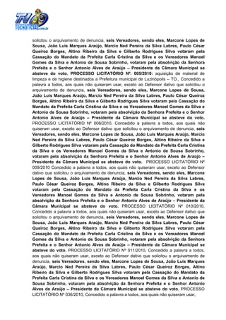 solicitou o arquivamento de denuncia, seis Vereadores, sendo eles, Marcone Lopes de
Sousa, João Luis Marques Araújo, Marcio Ned Pereira da Silva Labres, Paulo César
Queiroz Borges, Altino Ribeiro da Silva e Gilberto Rodrigues Silva votaram pela
Cassação do Mandato da Prefeita Carla Cristina da Silva e os Vereadores Manoel
Gomes da Silva e Antonio de Sousa Sobrinho, votaram pela absolvição da Senhora
Prefeita e o Senhor Antonio Alves de Araújo – Presidente da Câmara Municipal se
absteve do voto. PROCESSO LICITATÓRIO Nº. 005/2010: aquisição de material de
limpeza e de higiene destinados a Prefeitura municipal de Luzinópolis – TO., Concedido a
palavra a todos, aos quais não quiseram usar, exceto ao Defensor dativo que solicitou o
arquivamento de denuncia, seis Vereadores, sendo eles, Marcone Lopes de Sousa,
João Luis Marques Araújo, Marcio Ned Pereira da Silva Labres, Paulo César Queiroz
Borges, Altino Ribeiro da Silva e Gilberto Rodrigues Silva votaram pela Cassação do
Mandato da Prefeita Carla Cristina da Silva e os Vereadores Manoel Gomes da Silva e
Antonio de Sousa Sobrinho, votaram pela absolvição da Senhora Prefeita e o Senhor
Antonio Alves de Araújo – Presidente da Câmara Municipal se absteve do voto.
PROCESSO LICITATÓRIO Nº 008/2010, Concedido a palavra a todos, aos quais não
quiseram usar, exceto ao Defensor dativo que solicitou o arquivamento de denuncia, seis
Vereadores, sendo eles, Marcone Lopes de Sousa, João Luis Marques Araújo, Marcio
Ned Pereira da Silva Labres, Paulo César Queiroz Borges, Altino Ribeiro da Silva e
Gilberto Rodrigues Silva votaram pela Cassação do Mandato da Prefeita Carla Cristina
da Silva e os Vereadores Manoel Gomes da Silva e Antonio de Sousa Sobrinho,
votaram pela absolvição da Senhora Prefeita e o Senhor Antonio Alves de Araújo –
Presidente da Câmara Municipal se absteve do voto. PROCESSO LICITATÓRIO Nº
009/2010 Concedido a palavra a todos, aos quais não quiseram usar, exceto ao Defensor
dativo que solicitou o arquivamento de denuncia, seis Vereadores, sendo eles, Marcone
Lopes de Sousa, João Luis Marques Araújo, Marcio Ned Pereira da Silva Labres,
Paulo César Queiroz Borges, Altino Ribeiro da Silva e Gilberto Rodrigues Silva
votaram pela Cassação do Mandato da Prefeita Carla Cristina da Silva e os
Vereadores Manoel Gomes da Silva e Antonio de Sousa Sobrinho, votaram pela
absolvição da Senhora Prefeita e o Senhor Antonio Alves de Araújo – Presidente da
Câmara Municipal se absteve do voto. PROCESSO LICITATÓRIO Nº 010/2010,
Concedido a palavra a todos, aos quais não quiseram usar, exceto ao Defensor dativo que
solicitou o arquivamento de denuncia, seis Vereadores, sendo eles, Marcone Lopes de
Sousa, João Luis Marques Araújo, Marcio Ned Pereira da Silva Labres, Paulo César
Queiroz Borges, Altino Ribeiro da Silva e Gilberto Rodrigues Silva votaram pela
Cassação do Mandato da Prefeita Carla Cristina da Silva e os Vereadores Manoel
Gomes da Silva e Antonio de Sousa Sobrinho, votaram pela absolvição da Senhora
Prefeita e o Senhor Antonio Alves de Araújo – Presidente da Câmara Municipal se
absteve do voto. PROCESSO LICITATÓRIO Nº 011/2010, Concedido a palavra a todos,
aos quais não quiseram usar, exceto ao Defensor dativo que solicitou o arquivamento de
denuncia, seis Vereadores, sendo eles, Marcone Lopes de Sousa, João Luis Marques
Araújo, Marcio Ned Pereira da Silva Labres, Paulo César Queiroz Borges, Altino
Ribeiro da Silva e Gilberto Rodrigues Silva votaram pela Cassação do Mandato da
Prefeita Carla Cristina da Silva e os Vereadores Manoel Gomes da Silva e Antonio de
Sousa Sobrinho, votaram pela absolvição da Senhora Prefeita e o Senhor Antonio
Alves de Araújo – Presidente da Câmara Municipal se absteve do voto. PROCESSO
LICITATÓRIO Nº 036/2010, Concedido a palavra a todos, aos quais não quiseram usar,
 