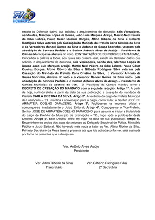 exceto ao Defensor dativo que solicitou o arquivamento de denuncia, seis Vereadores,
sendo eles, Marcone Lopes de Sousa, João Luis Marques Araújo, Marcio Ned Pereira
da Silva Labres, Paulo César Queiroz Borges, Altino Ribeiro da Silva e Gilberto
Rodrigues Silva votaram pela Cassação do Mandato da Prefeita Carla Cristina da Silva
e os Vereadores Manoel Gomes da Silva e Antonio de Sousa Sobrinho, votaram pela
absolvição da Senhora Prefeita e o Senhor Antonio Alves de Araújo – Presidente da
Câmara Municipal se absteve do voto. CONTRATAÇÃO DE SERVIDORES FANTASMAS,
Concedida a palavra a todos, aos quais não quisera usar, exceto ao Defensor dativo que
solicitou o arquivamento de denuncia, seis Vereadores, sendo eles, Marcone Lopes de
Sousa, João Luis Marques Araújo, Marcio Ned Pereira da Silva Labres, Paulo César
Queiroz Borges, Altino Ribeiro da Silva e Gilberto Rodrigues Silva votaram pela
Cassação do Mandato da Prefeita Carla Cristina da Silva, o Vereador Antonio de
Sousa Sobrinho, absteve do voto e o Vereador Manoel Gomes da Silva votou pela
absolvição da Senhora Prefeita e o Senhor Antonio Alves de Araújo – Presidente da
Câmara Municipal se absteve do voto. O Presidente da Câmara mandou lavrar o
DECRETO DE CASSAÇÃO DO MANDATO com a seguinte redação: Artigo 1º. A partir
de hoje, surtindo efeito a partir da data de sua publicação a cassação do mandado de
Prefeita CARLA CRISTINA DA SILVA; Artigo 2º. A vacância do cargo de Prefeita Municipal
de Luzinópolis – TO., mantida a convocação para o cargo, como titular, o Senhor JOSÉ DE
ARIMATÉIA COELHO DAMACENO; Artigo 3º. Publique-se na imprensa oficial e
comunique-se imediatamente o Juízo Eleitoral; Artigo 4º. Convoque-se o Vice-Prefeito,
Senhor JOSÉ DE ARIMATÉIA COELHO DAMACENO, para assumir e iniciar a titularidade
do cargo de Prefeito do Município de Luzinópolis – TO., logo após a publicação deste
Decreto; Artigo 5º. Este Decreto entra em vigor na data de sua publicação; Artigo 6º.
Encaminhem-se cópias dos autos do processo ao Delegado Seccional de Polícia, Ministério
Público e Juízo Eleitoral. Não havendo mais nada a tratar eu Ver. Altino Ribeiro da Silva,
Primeiro Secretário da Mesa lavrei a presente ata que lida achada conforme, será assinada
por todos os presentes que a desejarem.



                               Ver. Antônio Alves Araújo
                                      Presidente


          Ver. Altino Ribeiro da Silva           Ver. Gilberto Rodrigues Silva
                  1°secretário                            2º Secretário
 