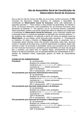 Ata da Assembléia Geral de Constituição do
                                  Observatório Social de Xxxxxxxx

Aos xx dias do mês de xxxxxxx de 200x, às xx:xx horas, na Rua xxxxxxxxx, nº 000,
município de Xxxxxxxxx, Estado Xxxxxxxx, foi realizada a assembléia de
constituição do Observatório Social de Xxxxxxxx, tendo sido deliberados os
seguintes assuntos: 1 – Para compor a mesa diretora da assembléia, foi indicado o
(a) Sr. (a) Xxxxxxx Xxxxxxxxx, como presidente e Sr, (a) Xxxxxxxx Xxxxxxxxx, para
secretariar os trabalhos. 2 – Em seguida o (a) Sr. (a) Xxxxxxx Xxxxxxx, presidente
desta assembléia, realizou uma breve explanação sobre os objetivos que originaram
a constituição do Observatório Social de Xxxxxxxx, como instituição voltada para
a educação fiscal e o controle da qualidade na aplicação dos recursos públicos. 3 –
Na seqüência dos trabalhos, foi efetuada a leitura da minuta do estatuto social do
Observatório, na sua íntegra, sendo aprovado pelos presentes. 4 – Prosseguindo
os trabalhos, foi eleita a diretoria do Observatório, entre os presentes, com a
composição abaixo descrita, tendo sido também empossada nesta data, devendo
cumprir o mandato de 02 (dois) anos, conforme determinado no estatuto. Nada mais
havendo a tratar, foi encerrada a assembléia, sendo que a presente ata foi lavrada
por mim Xxxxxxxx Xxxxxxxxxxx, secretário (a) da assembléia, em duas vias de igual
teor e conteúdo, que segue para os registros legais, acompanhada do Estatuto
Social e da lista de presenças, que vai assinada também por representante do ICF –
Instituto da Cidadania Fiscal, organização gestora da Rede de Observatórios
Sociais.

CONSELHO DE ADMINISTRAÇÃO
Presidente            Sr. (a) ooooooooo
                      Brasileiro (a), (estado civil), (profissão)
                      residente à rua ---------------------, nº--, bairro ---------------,
                      município de --------, Estado xxxxxxxxxx
                      CEP nº 00 000-000
                      RG nº ooooooooooo CPF nº ooooooooooo
Vice-presidente para Assuntos Administrativo-financeiros
                      Sr. (a) ooooooooo
                      Brasileiro (a), (estado civil), (profissão)
                      residente à rua ---------------------, nº--, bairro ---------------,
                      município de --------, Estado xxxxxxxxxx
                      CEP nº 00 000-000
                      RG nº ooooooooooo CPF nº ooooooooooo
Vice-presidente para Assuntos Institucionais e de Alianças
                      Sr. (a) ooooooooo
                      Brasileiro (a), (estado civil), (profissão)
                      residente à rua ---------------------, nº--, bairro ---------------,
                      município de --------, Estado xxxxxxxxxx
                      CEP nº 00 000-000
                      RG nº ooooooooooo CPF nº ooooooooooo
Vice-presidente para Assuntos de Produtos e Metodologia
                      Sr. (a) ooooooooo
                      Brasileiro (a), (estado civil), (profissão)
                      residente à rua ---------------------, nº--, bairro ---------------,
                      município de --------, Estado xxxxxxxxxx
                      CEP nº 00 000-000
                                                                                             1
 