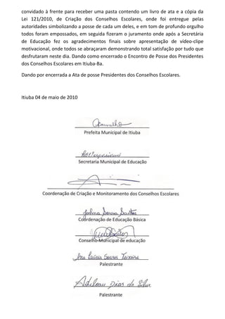 convidado à frente para receber uma pasta contendo um livro de ata e a cópia da
Lei 121/2010, de Criação dos Conselhos Escolares, onde foi entregue pelas
autoridades simbolizando a posse de cada um deles, e em tom de profundo orgulho
todos foram empossados, em seguida fizeram o juramento onde após a Secretária
de Educação fez os agradecimentos finais sobre apresentação de vídeo-clipe
motivacional, onde todos se abraçaram demonstrando total satisfação por tudo que
desfrutaram neste dia. Dando como encerrado o Encontro de Posse dos Presidentes
dos Conselhos Escolares em Itiuba-Ba.
Dando por encerrada a Ata de posse Presidentes dos Conselhos Escolares.
Itiuba 04 de maio de 2010
 